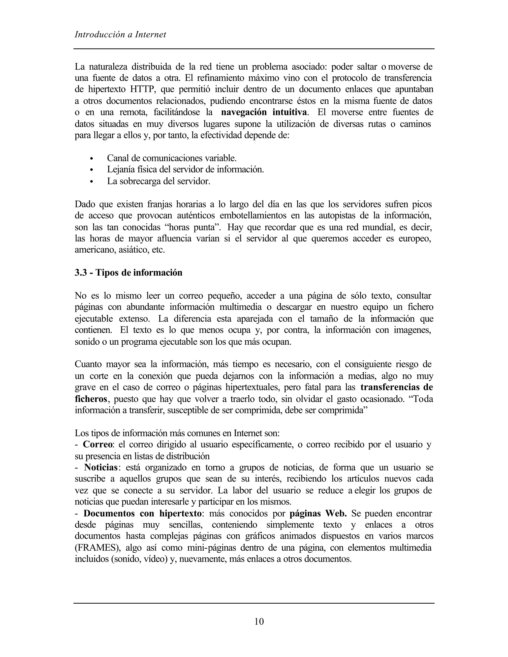 Introducción a Internet
10
La naturaleza distribuida de la red tiene un problema asociado: poder saltar o moverse de
una fuente de datos a otra. El refinamiento máximo vino con el protocolo de transferencia
de hipertexto HTTP, que permitió incluir dentro de un documento enlaces que apuntaban
a otros documentos relacionados, pudiendo encontrarse éstos en la misma fuente de datos
o en una remota, facilitándose la navegación intuitiva. El moverse entre fuentes de
datos situadas en muy diversos lugares supone la utilización de diversas rutas o caminos
para llegar a ellos y, por tanto, la efectividad depende de:
• Canal de comunicaciones variable.
• Lejanía física del servidor de información.
• La sobrecarga del servidor.
Dado que existen franjas horarias a lo largo del día en las que los servidores sufren picos
de acceso que provocan auténticos embotellamientos en las autopistas de la información,
son las tan conocidas “horas punta”. Hay que recordar que es una red mundial, es decir,
las horas de mayor afluencia varían si el servidor al que queremos acceder es europeo,
americano, asiático, etc.
3.3 - Tipos de información
No es lo mismo leer un correo pequeño, acceder a una página de sólo texto, consultar
páginas con abundante información multimedia o descargar en nuestro equipo un fichero
ejecutable extenso. La diferencia esta aparejada con el tamaño de la información que
contienen. El texto es lo que menos ocupa y, por contra, la información con imagenes,
sonido o un programa ejecutable son los que más ocupan.
Cuanto mayor sea la información, más tiempo es necesario, con el consiguiente riesgo de
un corte en la conexión que pueda dejarnos con la información a medias, algo no muy
grave en el caso de correo o páginas hipertextuales, pero fatal para las transferencias de
ficheros, puesto que hay que volver a traerlo todo, sin olvidar el gasto ocasionado. “Toda
información a transferir, susceptible de ser comprimida, debe ser comprimida”
Los tipos de información más comunes en Internet son:
- Correo: el correo dirigido al usuario específicamente, o correo recibido por el usuario y
su presencia en listas de distribución
- Noticias: está organizado en torno a grupos de noticias, de forma que un usuario se
suscribe a aquellos grupos que sean de su interés, recibiendo los artículos nuevos cada
vez que se conecte a su servidor. La labor del usuario se reduce a elegir los grupos de
noticias que puedan interesarle y participar en los mismos.
- Documentos con hipertexto: más conocidos por páginas Web. Se pueden encontrar
desde páginas muy sencillas, conteniendo simplemente texto y enlaces a otros
documentos hasta complejas páginas con gráficos animados dispuestos en varios marcos
(FRAMES), algo así como mini-páginas dentro de una página, con elementos multimedia
incluidos (sonido, vídeo) y, nuevamente, más enlaces a otros documentos.
 