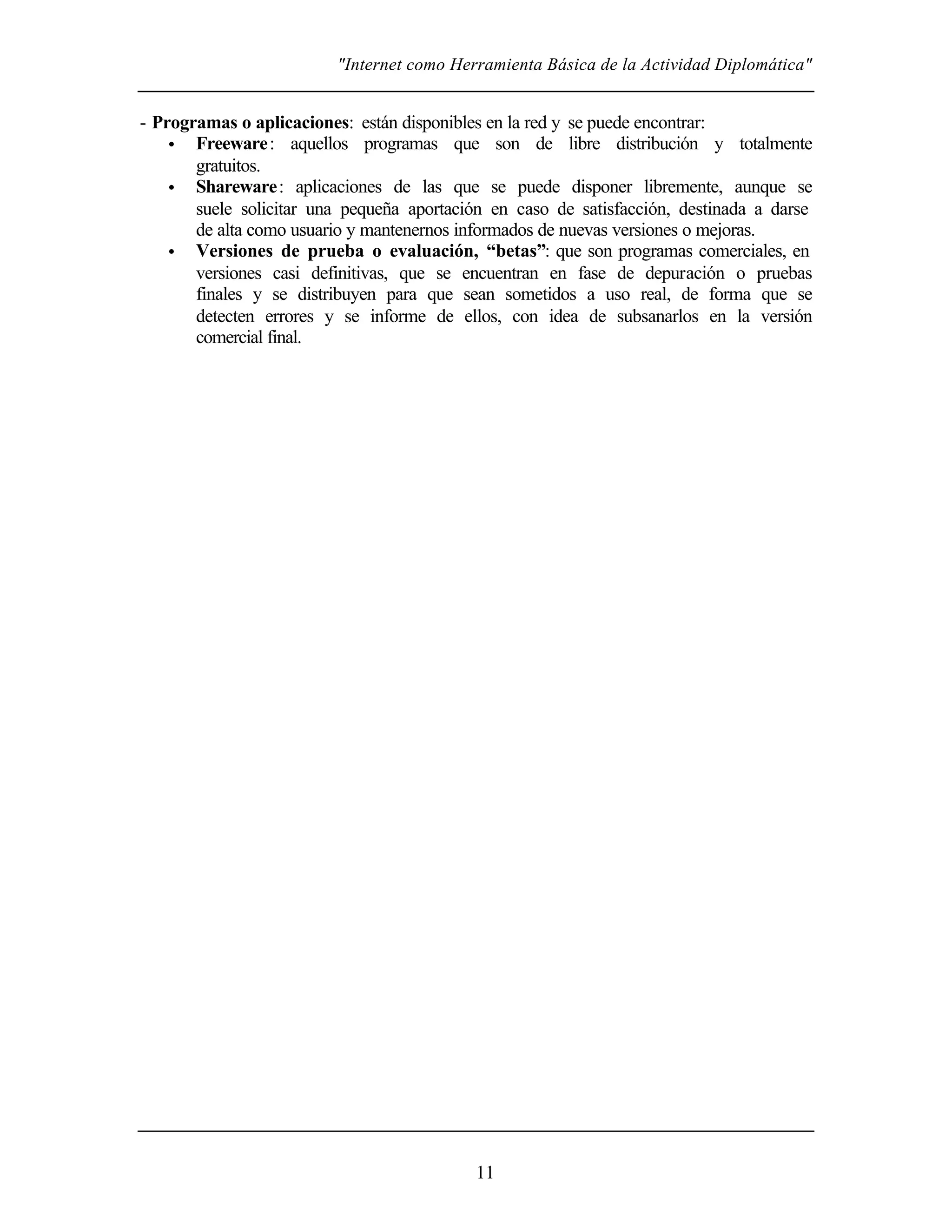 "Internet como Herramienta Básica de la Actividad Diplomática"
11
- Programas o aplicaciones: están disponibles en la red y se puede encontrar:
• Freeware: aquellos programas que son de libre distribución y totalmente
gratuitos.
• Shareware: aplicaciones de las que se puede disponer libremente, aunque se
suele solicitar una pequeña aportación en caso de satisfacción, destinada a darse
de alta como usuario y mantenernos informados de nuevas versiones o mejoras.
• Versiones de prueba o evaluación, “betas”: que son programas comerciales, en
versiones casi definitivas, que se encuentran en fase de depuración o pruebas
finales y se distribuyen para que sean sometidos a uso real, de forma que se
detecten errores y se informe de ellos, con idea de subsanarlos en la versión
comercial final.
 