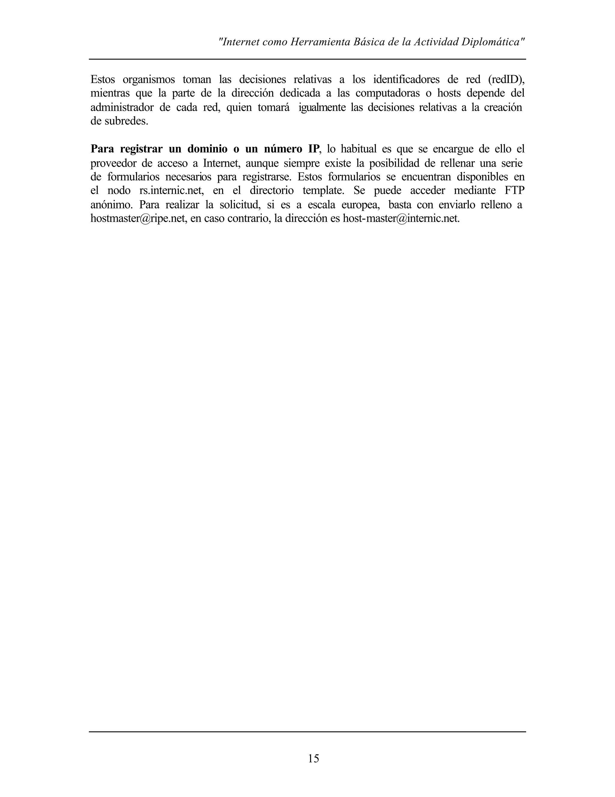"Internet como Herramienta Básica de la Actividad Diplomática"
15
Estos organismos toman las decisiones relativas a los identificadores de red (redID),
mientras que la parte de la dirección dedicada a las computadoras o hosts depende del
administrador de cada red, quien tomará igualmente las decisiones relativas a la creación
de subredes.
Para registrar un dominio o un número IP, lo habitual es que se encargue de ello el
proveedor de acceso a Internet, aunque siempre existe la posibilidad de rellenar una serie
de formularios necesarios para registrarse. Estos formularios se encuentran disponibles en
el nodo rs.internic.net, en el directorio template. Se puede acceder mediante FTP
anónimo. Para realizar la solicitud, si es a escala europea, basta con enviarlo relleno a
hostmaster@ripe.net, en caso contrario, la dirección es host-master@internic.net.
 