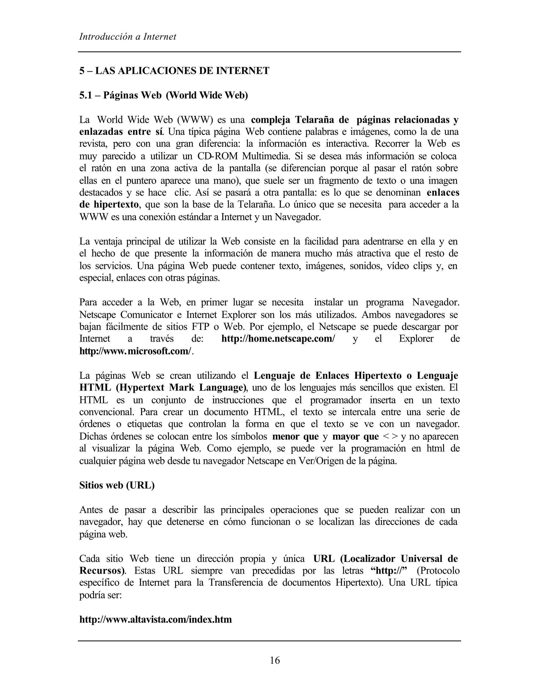 Introducción a Internet
16
5 – LAS APLICACIONES DE INTERNET
5.1 – Páginas Web (World Wide Web)
La World Wide Web (WWW) es una compleja Telaraña de páginas relacionadas y
enlazadas entre sí. Una típica página Web contiene palabras e imágenes, como la de una
revista, pero con una gran diferencia: la información es interactiva. Recorrer la Web es
muy parecido a utilizar un CD-ROM Multimedia. Si se desea más información se coloca
el ratón en una zona activa de la pantalla (se diferencian porque al pasar el ratón sobre
ellas en el puntero aparece una mano), que suele ser un fragmento de texto o una imagen
destacados y se hace clic. Así se pasará a otra pantalla: es lo que se denominan enlaces
de hipertexto, que son la base de la Telaraña. Lo único que se necesita para acceder a la
WWW es una conexión estándar a Internet y un Navegador.
La ventaja principal de utilizar la Web consiste en la facilidad para adentrarse en ella y en
el hecho de que presente la información de manera mucho más atractiva que el resto de
los servicios. Una página Web puede contener texto, imágenes, sonidos, vídeo clips y, en
especial, enlaces con otras páginas.
Para acceder a la Web, en primer lugar se necesita instalar un programa Navegador.
Netscape Comunicator e Internet Explorer son los más utilizados. Ambos navegadores se
bajan fácilmente de sitios FTP o Web. Por ejemplo, el Netscape se puede descargar por
Internet a través de: http://home.netscape.com/ y el Explorer de
http://www.microsoft.com/.
La páginas Web se crean utilizando el Lenguaje de Enlaces Hipertexto o Lenguaje
HTML (Hypertext Mark Language), uno de los lenguajes más sencillos que existen. El
HTML es un conjunto de instrucciones que el programador inserta en un texto
convencional. Para crear un documento HTML, el texto se intercala entre una serie de
órdenes o etiquetas que controlan la forma en que el texto se ve con un navegador.
Dichas órdenes se colocan entre los símbolos menor que y mayor que < > y no aparecen
al visualizar la página Web. Como ejemplo, se puede ver la programación en html de
cualquier página web desde tu navegador Netscape en Ver/Origen de la página.
Sitios web (URL)
Antes de pasar a describir las principales operaciones que se pueden realizar con un
navegador, hay que detenerse en cómo funcionan o se localizan las direcciones de cada
página web.
Cada sitio Web tiene un dirección propia y única URL (Localizador Universal de
Recursos). Estas URL siempre van precedidas por las letras “http://” (Protocolo
específico de Internet para la Transferencia de documentos Hipertexto). Una URL típica
podría ser:
http://www.altavista.com/index.htm
 