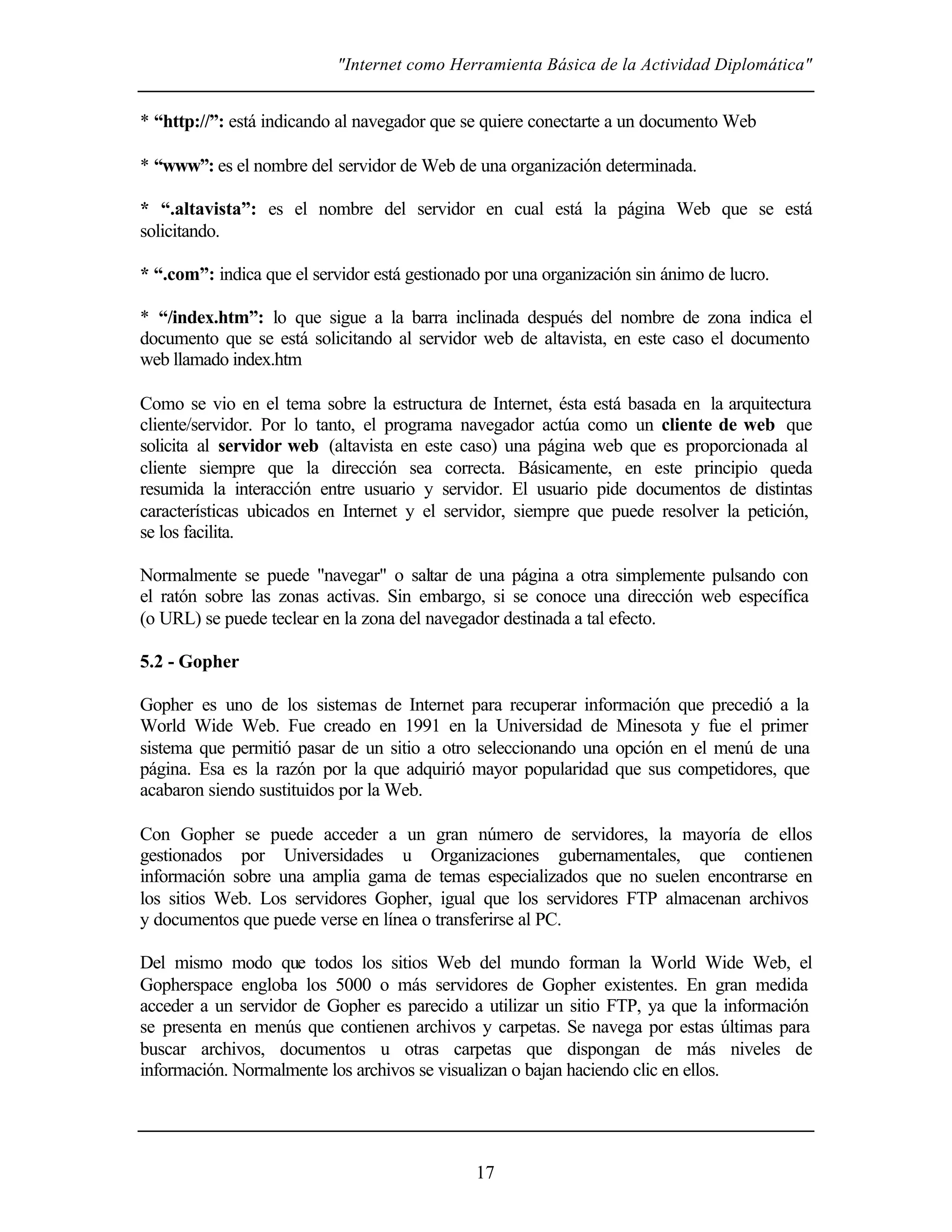 "Internet como Herramienta Básica de la Actividad Diplomática"
17
* “http://”: está indicando al navegador que se quiere conectarte a un documento Web
* “www”: es el nombre del servidor de Web de una organización determinada.
* “.altavista”: es el nombre del servidor en cual está la página Web que se está
solicitando.
* “.com”: indica que el servidor está gestionado por una organización sin ánimo de lucro.
* “/index.htm”: lo que sigue a la barra inclinada después del nombre de zona indica el
documento que se está solicitando al servidor web de altavista, en este caso el documento
web llamado index.htm
Como se vio en el tema sobre la estructura de Internet, ésta está basada en la arquitectura
cliente/servidor. Por lo tanto, el programa navegador actúa como un cliente de web que
solicita al servidor web (altavista en este caso) una página web que es proporcionada al
cliente siempre que la dirección sea correcta. Básicamente, en este principio queda
resumida la interacción entre usuario y servidor. El usuario pide documentos de distintas
características ubicados en Internet y el servidor, siempre que puede resolver la petición,
se los facilita.
Normalmente se puede "navegar" o saltar de una página a otra simplemente pulsando con
el ratón sobre las zonas activas. Sin embargo, si se conoce una dirección web específica
(o URL) se puede teclear en la zona del navegador destinada a tal efecto.
5.2 - Gopher
Gopher es uno de los sistemas de Internet para recuperar información que precedió a la
World Wide Web. Fue creado en 1991 en la Universidad de Minesota y fue el primer
sistema que permitió pasar de un sitio a otro seleccionando una opción en el menú de una
página. Esa es la razón por la que adquirió mayor popularidad que sus competidores, que
acabaron siendo sustituidos por la Web.
Con Gopher se puede acceder a un gran número de servidores, la mayoría de ellos
gestionados por Universidades u Organizaciones gubernamentales, que contienen
información sobre una amplia gama de temas especializados que no suelen encontrarse en
los sitios Web. Los servidores Gopher, igual que los servidores FTP almacenan archivos
y documentos que puede verse en línea o transferirse al PC.
Del mismo modo que todos los sitios Web del mundo forman la World Wide Web, el
Gopherspace engloba los 5000 o más servidores de Gopher existentes. En gran medida
acceder a un servidor de Gopher es parecido a utilizar un sitio FTP, ya que la información
se presenta en menús que contienen archivos y carpetas. Se navega por estas últimas para
buscar archivos, documentos u otras carpetas que dispongan de más niveles de
información. Normalmente los archivos se visualizan o bajan haciendo clic en ellos.
 