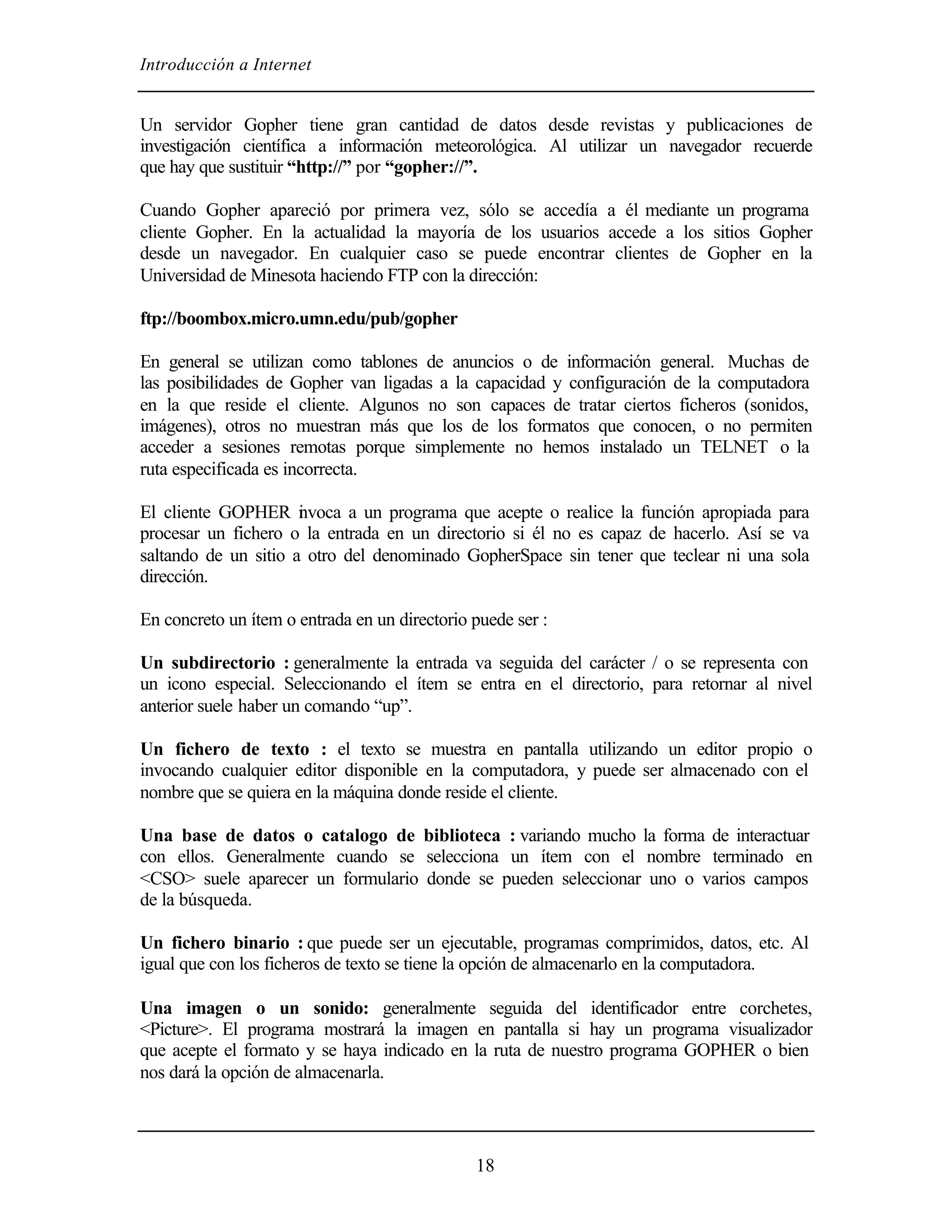 Introducción a Internet
18
Un servidor Gopher tiene gran cantidad de datos desde revistas y publicaciones de
investigación científica a información meteorológica. Al utilizar un navegador recuerde
que hay que sustituir “http://” por “gopher://”.
Cuando Gopher apareció por primera vez, sólo se accedía a él mediante un programa
cliente Gopher. En la actualidad la mayoría de los usuarios accede a los sitios Gopher
desde un navegador. En cualquier caso se puede encontrar clientes de Gopher en la
Universidad de Minesota haciendo FTP con la dirección:
ftp://boombox.micro.umn.edu/pub/gopher
En general se utilizan como tablones de anuncios o de información general. Muchas de
las posibilidades de Gopher van ligadas a la capacidad y configuración de la computadora
en la que reside el cliente. Algunos no son capaces de tratar ciertos ficheros (sonidos,
imágenes), otros no muestran más que los de los formatos que conocen, o no permiten
acceder a sesiones remotas porque simplemente no hemos instalado un TELNET o la
ruta especificada es incorrecta.
El cliente GOPHER invoca a un programa que acepte o realice la función apropiada para
procesar un fichero o la entrada en un directorio si él no es capaz de hacerlo. Así se va
saltando de un sitio a otro del denominado GopherSpace sin tener que teclear ni una sola
dirección.
En concreto un ítem o entrada en un directorio puede ser :
Un subdirectorio : generalmente la entrada va seguida del carácter / o se representa con
un icono especial. Seleccionando el ítem se entra en el directorio, para retornar al nivel
anterior suele haber un comando “up”.
Un fichero de texto : el texto se muestra en pantalla utilizando un editor propio o
invocando cualquier editor disponible en la computadora, y puede ser almacenado con el
nombre que se quiera en la máquina donde reside el cliente.
Una base de datos o catalogo de biblioteca : variando mucho la forma de interactuar
con ellos. Generalmente cuando se selecciona un ítem con el nombre terminado en
<CSO> suele aparecer un formulario donde se pueden seleccionar uno o varios campos
de la búsqueda.
Un fichero binario : que puede ser un ejecutable, programas comprimidos, datos, etc. Al
igual que con los ficheros de texto se tiene la opción de almacenarlo en la computadora.
Una imagen o un sonido: generalmente seguida del identificador entre corchetes,
<Picture>. El programa mostrará la imagen en pantalla si hay un programa visualizador
que acepte el formato y se haya indicado en la ruta de nuestro programa GOPHER o bien
nos dará la opción de almacenarla.
 