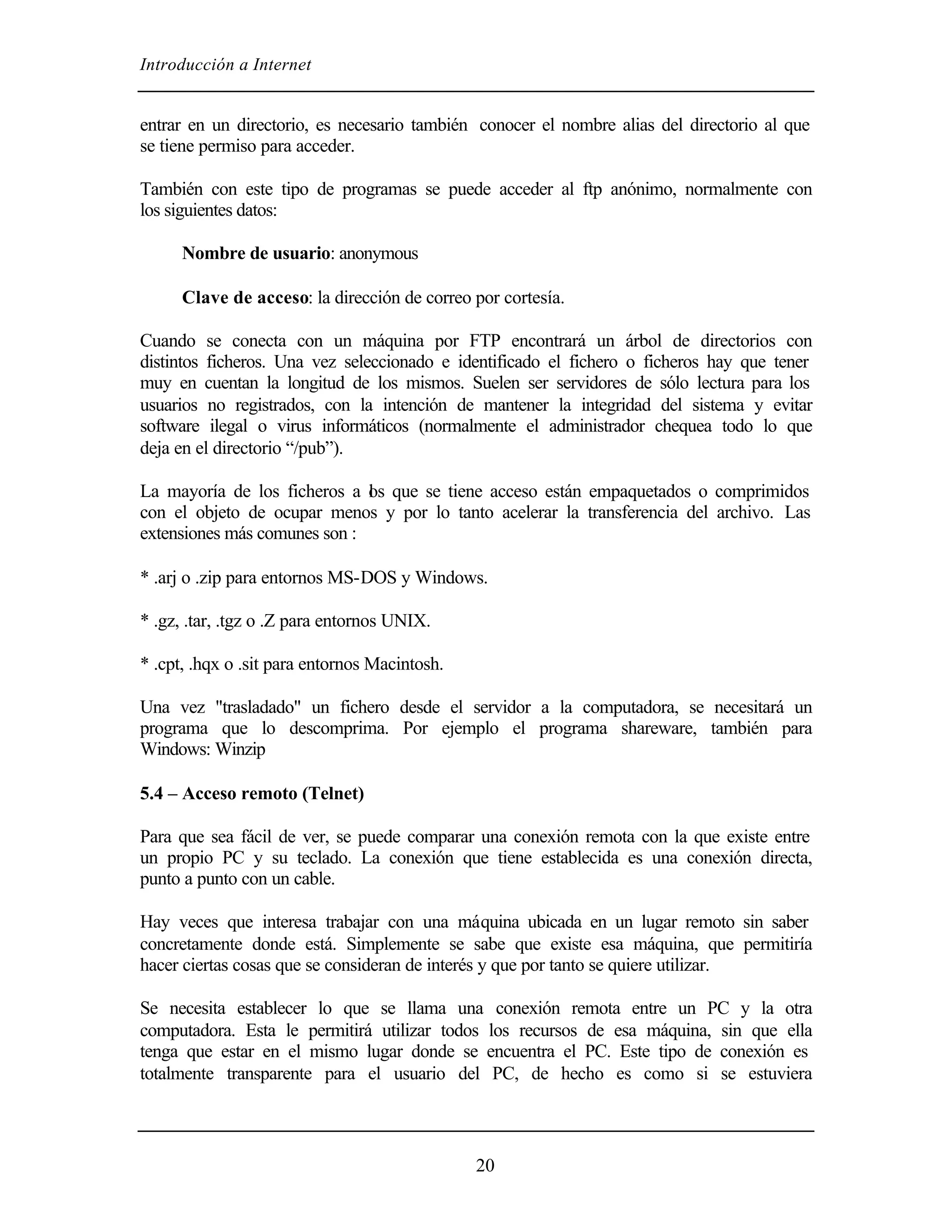 Introducción a Internet
20
entrar en un directorio, es necesario también conocer el nombre alias del directorio al que
se tiene permiso para acceder.
También con este tipo de programas se puede acceder al ftp anónimo, normalmente con
los siguientes datos:
Nombre de usuario: anonymous
Clave de acceso: la dirección de correo por cortesía.
Cuando se conecta con un máquina por FTP encontrará un árbol de directorios con
distintos ficheros. Una vez seleccionado e identificado el fichero o ficheros hay que tener
muy en cuentan la longitud de los mismos. Suelen ser servidores de sólo lectura para los
usuarios no registrados, con la intención de mantener la integridad del sistema y evitar
software ilegal o virus informáticos (normalmente el administrador chequea todo lo que
deja en el directorio “/pub”).
La mayoría de los ficheros a los que se tiene acceso están empaquetados o comprimidos
con el objeto de ocupar menos y por lo tanto acelerar la transferencia del archivo. Las
extensiones más comunes son :
* .arj o .zip para entornos MS-DOS y Windows.
* .gz, .tar, .tgz o .Z para entornos UNIX.
* .cpt, .hqx o .sit para entornos Macintosh.
Una vez "trasladado" un fichero desde el servidor a la computadora, se necesitará un
programa que lo descomprima. Por ejemplo el programa shareware, también para
Windows: Winzip
5.4 – Acceso remoto (Telnet)
Para que sea fácil de ver, se puede comparar una conexión remota con la que existe entre
un propio PC y su teclado. La conexión que tiene establecida es una conexión directa,
punto a punto con un cable.
Hay veces que interesa trabajar con una máquina ubicada en un lugar remoto sin saber
concretamente donde está. Simplemente se sabe que existe esa máquina, que permitiría
hacer ciertas cosas que se consideran de interés y que por tanto se quiere utilizar.
Se necesita establecer lo que se llama una conexión remota entre un PC y la otra
computadora. Esta le permitirá utilizar todos los recursos de esa máquina, sin que ella
tenga que estar en el mismo lugar donde se encuentra el PC. Este tipo de conexión es
totalmente transparente para el usuario del PC, de hecho es como si se estuviera
 