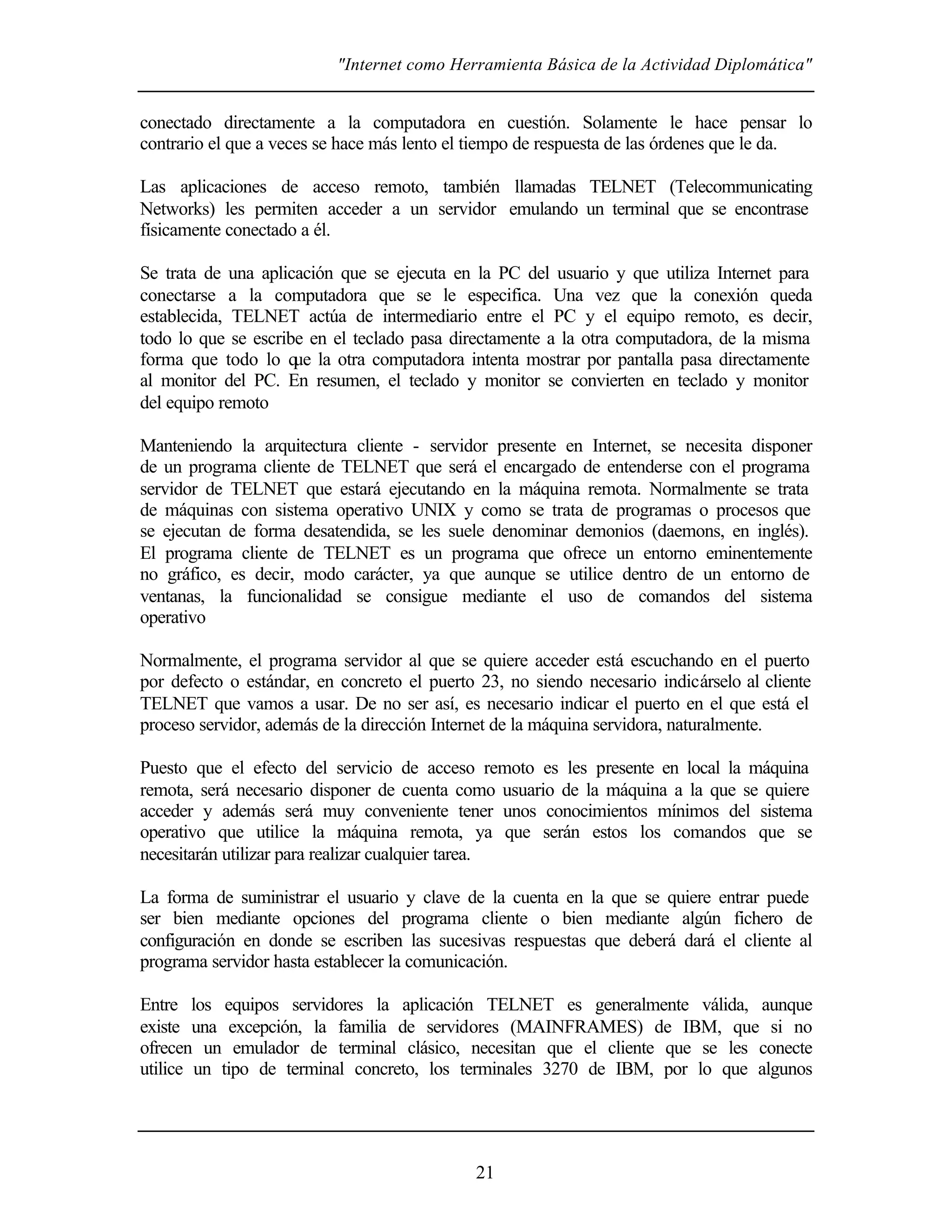 "Internet como Herramienta Básica de la Actividad Diplomática"
21
conectado directamente a la computadora en cuestión. Solamente le hace pensar lo
contrario el que a veces se hace más lento el tiempo de respuesta de las órdenes que le da.
Las aplicaciones de acceso remoto, también llamadas TELNET (Telecommunicating
Networks) les permiten acceder a un servidor emulando un terminal que se encontrase
físicamente conectado a él.
Se trata de una aplicación que se ejecuta en la PC del usuario y que utiliza Internet para
conectarse a la computadora que se le especifica. Una vez que la conexión queda
establecida, TELNET actúa de intermediario entre el PC y el equipo remoto, es decir,
todo lo que se escribe en el teclado pasa directamente a la otra computadora, de la misma
forma que todo lo que la otra computadora intenta mostrar por pantalla pasa directamente
al monitor del PC. En resumen, el teclado y monitor se convierten en teclado y monitor
del equipo remoto
Manteniendo la arquitectura cliente - servidor presente en Internet, se necesita disponer
de un programa cliente de TELNET que será el encargado de entenderse con el programa
servidor de TELNET que estará ejecutando en la máquina remota. Normalmente se trata
de máquinas con sistema operativo UNIX y como se trata de programas o procesos que
se ejecutan de forma desatendida, se les suele denominar demonios (daemons, en inglés).
El programa cliente de TELNET es un programa que ofrece un entorno eminentemente
no gráfico, es decir, modo carácter, ya que aunque se utilice dentro de un entorno de
ventanas, la funcionalidad se consigue mediante el uso de comandos del sistema
operativo
Normalmente, el programa servidor al que se quiere acceder está escuchando en el puerto
por defecto o estándar, en concreto el puerto 23, no siendo necesario indicárselo al cliente
TELNET que vamos a usar. De no ser así, es necesario indicar el puerto en el que está el
proceso servidor, además de la dirección Internet de la máquina servidora, naturalmente.
Puesto que el efecto del servicio de acceso remoto es les presente en local la máquina
remota, será necesario disponer de cuenta como usuario de la máquina a la que se quiere
acceder y además será muy conveniente tener unos conocimientos mínimos del sistema
operativo que utilice la máquina remota, ya que serán estos los comandos que se
necesitarán utilizar para realizar cualquier tarea.
La forma de suministrar el usuario y clave de la cuenta en la que se quiere entrar puede
ser bien mediante opciones del programa cliente o bien mediante algún fichero de
configuración en donde se escriben las sucesivas respuestas que deberá dará el cliente al
programa servidor hasta establecer la comunicación.
Entre los equipos servidores la aplicación TELNET es generalmente válida, aunque
existe una excepción, la familia de servidores (MAINFRAMES) de IBM, que si no
ofrecen un emulador de terminal clásico, necesitan que el cliente que se les conecte
utilice un tipo de terminal concreto, los terminales 3270 de IBM, por lo que algunos
 