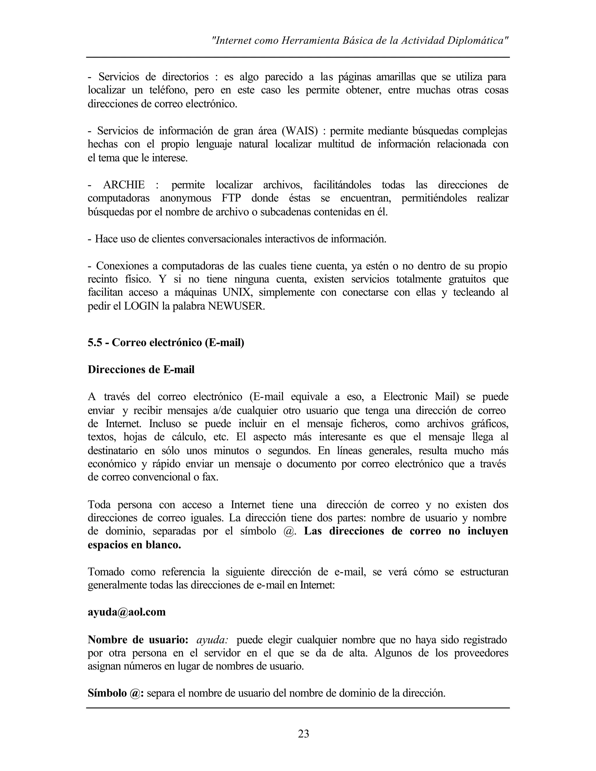 "Internet como Herramienta Básica de la Actividad Diplomática"
23
- Servicios de directorios : es algo parecido a las páginas amarillas que se utiliza para
localizar un teléfono, pero en este caso les permite obtener, entre muchas otras cosas
direcciones de correo electrónico.
- Servicios de información de gran área (WAIS) : permite mediante búsquedas complejas
hechas con el propio lenguaje natural localizar multitud de información relacionada con
el tema que le interese.
- ARCHIE : permite localizar archivos, facilitándoles todas las direcciones de
computadoras anonymous FTP donde éstas se encuentran, permitiéndoles realizar
búsquedas por el nombre de archivo o subcadenas contenidas en él.
- Hace uso de clientes conversacionales interactivos de información.
- Conexiones a computadoras de las cuales tiene cuenta, ya estén o no dentro de su propio
recinto físico. Y si no tiene ninguna cuenta, existen servicios totalmente gratuitos que
facilitan acceso a máquinas UNIX, simplemente con conectarse con ellas y tecleando al
pedir el LOGIN la palabra NEWUSER.
5.5 - Correo electrónico (E-mail)
Direcciones de E-mail
A través del correo electrónico (E-mail equivale a eso, a Electronic Mail) se puede
enviar y recibir mensajes a/de cualquier otro usuario que tenga una dirección de correo
de Internet. Incluso se puede incluir en el mensaje ficheros, como archivos gráficos,
textos, hojas de cálculo, etc. El aspecto más interesante es que el mensaje llega al
destinatario en sólo unos minutos o segundos. En líneas generales, resulta mucho más
económico y rápido enviar un mensaje o documento por correo electrónico que a través
de correo convencional o fax.
Toda persona con acceso a Internet tiene una dirección de correo y no existen dos
direcciones de correo iguales. La dirección tiene dos partes: nombre de usuario y nombre
de dominio, separadas por el símbolo @. Las direcciones de correo no incluyen
espacios en blanco.
Tomado como referencia la siguiente dirección de e-mail, se verá cómo se estructuran
generalmente todas las direcciones de e-mail en Internet:
ayuda@aol.com
Nombre de usuario: ayuda: puede elegir cualquier nombre que no haya sido registrado
por otra persona en el servidor en el que se da de alta. Algunos de los proveedores
asignan números en lugar de nombres de usuario.
Símbolo @: separa el nombre de usuario del nombre de dominio de la dirección.
 