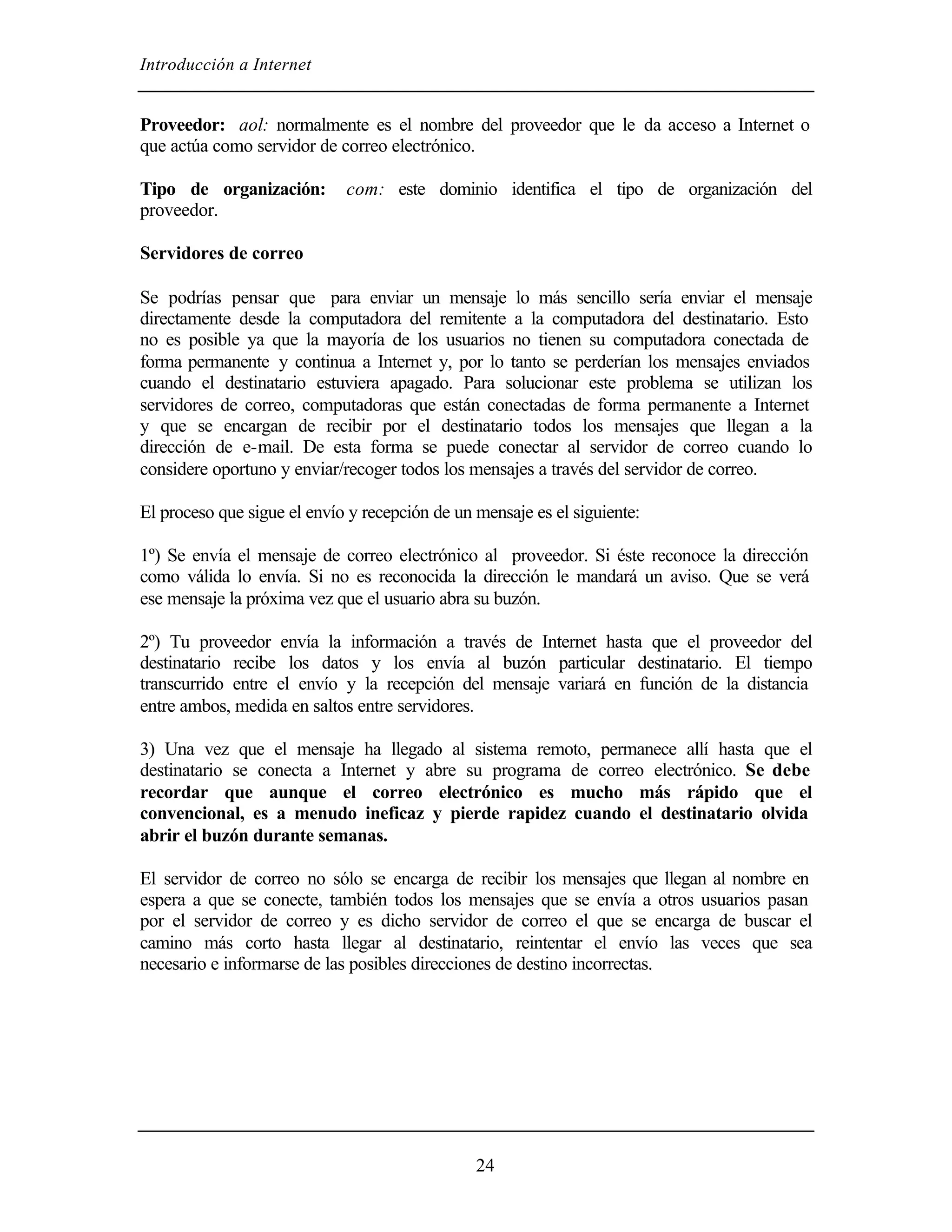 Introducción a Internet
24
Proveedor: aol: normalmente es el nombre del proveedor que le da acceso a Internet o
que actúa como servidor de correo electrónico.
Tipo de organización: com: este dominio identifica el tipo de organización del
proveedor.
Servidores de correo
Se podrías pensar que para enviar un mensaje lo más sencillo sería enviar el mensaje
directamente desde la computadora del remitente a la computadora del destinatario. Esto
no es posible ya que la mayoría de los usuarios no tienen su computadora conectada de
forma permanente y continua a Internet y, por lo tanto se perderían los mensajes enviados
cuando el destinatario estuviera apagado. Para solucionar este problema se utilizan los
servidores de correo, computadoras que están conectadas de forma permanente a Internet
y que se encargan de recibir por el destinatario todos los mensajes que llegan a la
dirección de e-mail. De esta forma se puede conectar al servidor de correo cuando lo
considere oportuno y enviar/recoger todos los mensajes a través del servidor de correo.
El proceso que sigue el envío y recepción de un mensaje es el siguiente:
1º) Se envía el mensaje de correo electrónico al proveedor. Si éste reconoce la dirección
como válida lo envía. Si no es reconocida la dirección le mandará un aviso. Que se verá
ese mensaje la próxima vez que el usuario abra su buzón.
2º) Tu proveedor envía la información a través de Internet hasta que el proveedor del
destinatario recibe los datos y los envía al buzón particular destinatario. El tiempo
transcurrido entre el envío y la recepción del mensaje variará en función de la distancia
entre ambos, medida en saltos entre servidores.
3) Una vez que el mensaje ha llegado al sistema remoto, permanece allí hasta que el
destinatario se conecta a Internet y abre su programa de correo electrónico. Se debe
recordar que aunque el correo electrónico es mucho más rápido que el
convencional, es a menudo ineficaz y pierde rapidez cuando el destinatario olvida
abrir el buzón durante semanas.
El servidor de correo no sólo se encarga de recibir los mensajes que llegan al nombre en
espera a que se conecte, también todos los mensajes que se envía a otros usuarios pasan
por el servidor de correo y es dicho servidor de correo el que se encarga de buscar el
camino más corto hasta llegar al destinatario, reintentar el envío las veces que sea
necesario e informarse de las posibles direcciones de destino incorrectas.
 