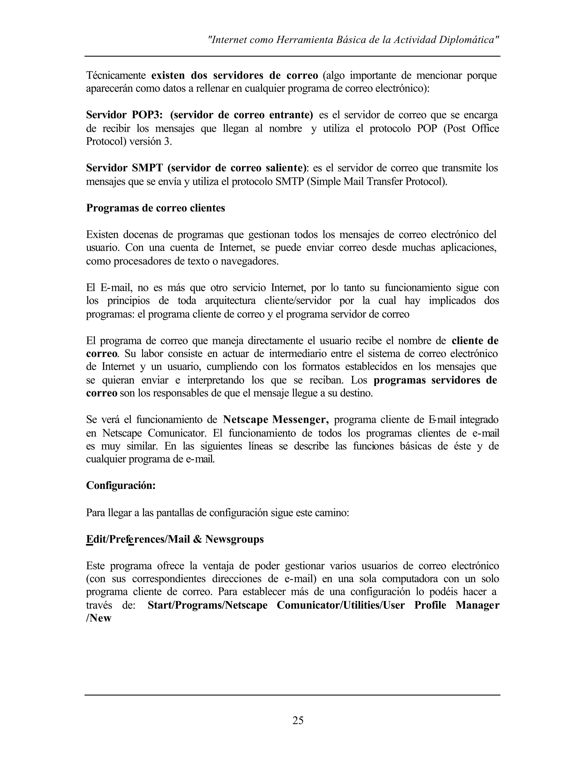 "Internet como Herramienta Básica de la Actividad Diplomática"
25
Técnicamente existen dos servidores de correo (algo importante de mencionar porque
aparecerán como datos a rellenar en cualquier programa de correo electrónico):
Servidor POP3: (servidor de correo entrante) es el servidor de correo que se encarga
de recibir los mensajes que llegan al nombre y utiliza el protocolo POP (Post Office
Protocol) versión 3.
Servidor SMPT (servidor de correo saliente): es el servidor de correo que transmite los
mensajes que se envía y utiliza el protocolo SMTP (Simple Mail Transfer Protocol).
Programas de correo clientes
Existen docenas de programas que gestionan todos los mensajes de correo electrónico del
usuario. Con una cuenta de Internet, se puede enviar correo desde muchas aplicaciones,
como procesadores de texto o navegadores.
El E-mail, no es más que otro servicio Internet, por lo tanto su funcionamiento sigue con
los principios de toda arquitectura cliente/servidor por la cual hay implicados dos
programas: el programa cliente de correo y el programa servidor de correo
El programa de correo que maneja directamente el usuario recibe el nombre de cliente de
correo. Su labor consiste en actuar de intermediario entre el sistema de correo electrónico
de Internet y un usuario, cumpliendo con los formatos establecidos en los mensajes que
se quieran enviar e interpretando los que se reciban. Los programas servidores de
correo son los responsables de que el mensaje llegue a su destino.
Se verá el funcionamiento de Netscape Messenger, programa cliente de E-mail integrado
en Netscape Comunicator. El funcionamiento de todos los programas clientes de e-mail
es muy similar. En las siguientes líneas se describe las funciones básicas de éste y de
cualquier programa de e-mail.
Configuración:
Para llegar a las pantallas de configuración sigue este camino:
Edit/Preferences/Mail & Newsgroups
Este programa ofrece la ventaja de poder gestionar varios usuarios de correo electrónico
(con sus correspondientes direcciones de e-mail) en una sola computadora con un solo
programa cliente de correo. Para establecer más de una configuración lo podéis hacer a
través de: Start/Programs/Netscape Comunicator/Utilities/User Profile Manager
/New
 