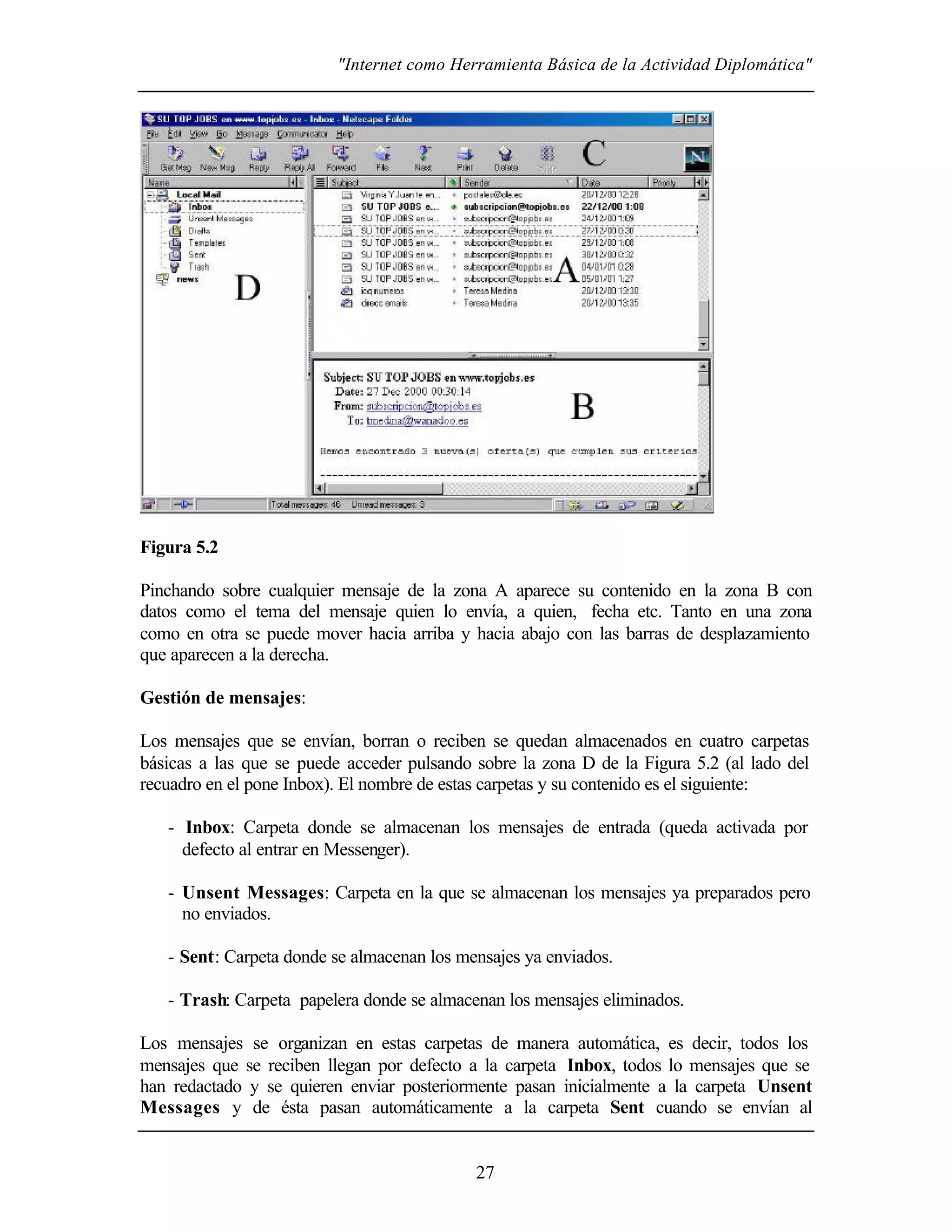 "Internet como Herramienta Básica de la Actividad Diplomática"
27
Figura 5.2
Pinchando sobre cualquier mensaje de la zona A aparece su contenido en la zona B con
datos como el tema del mensaje quien lo envía, a quien, fecha etc. Tanto en una zona
como en otra se puede mover hacia arriba y hacia abajo con las barras de desplazamiento
que aparecen a la derecha.
Gestión de mensajes:
Los mensajes que se envían, borran o reciben se quedan almacenados en cuatro carpetas
básicas a las que se puede acceder pulsando sobre la zona D de la Figura 5.2 (al lado del
recuadro en el pone Inbox). El nombre de estas carpetas y su contenido es el siguiente:
- Inbox: Carpeta donde se almacenan los mensajes de entrada (queda activada por
defecto al entrar en Messenger).
- Unsent Messages: Carpeta en la que se almacenan los mensajes ya preparados pero
no enviados.
- Sent: Carpeta donde se almacenan los mensajes ya enviados.
- Trash: Carpeta papelera donde se almacenan los mensajes eliminados.
Los mensajes se organizan en estas carpetas de manera automática, es decir, todos los
mensajes que se reciben llegan por defecto a la carpeta Inbox, todos lo mensajes que se
han redactado y se quieren enviar posteriormente pasan inicialmente a la carpeta Unsent
Messages y de ésta pasan automáticamente a la carpeta Sent cuando se envían al
 