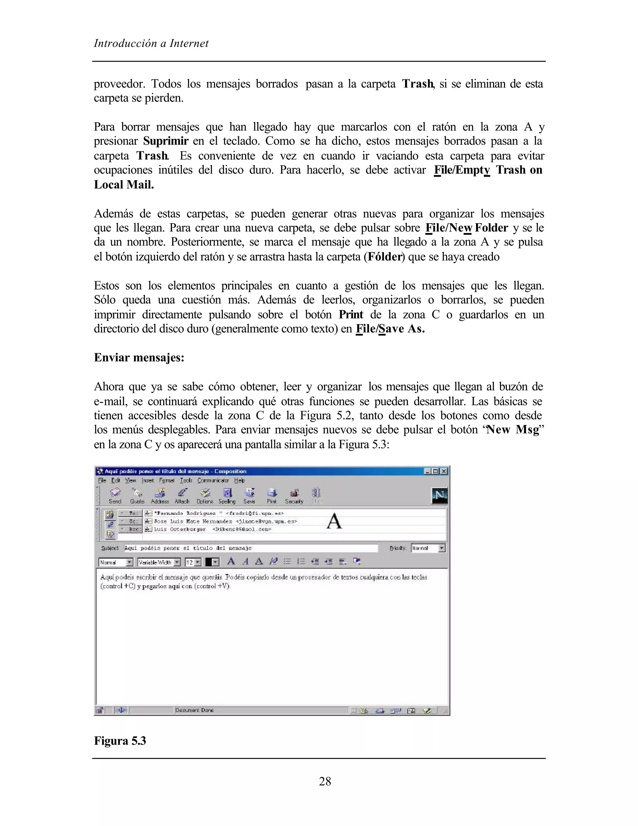 Introducción a Internet
28
proveedor. Todos los mensajes borrados pasan a la carpeta Trash, si se eliminan de esta
carpeta se pierden.
Para borrar mensajes que han llegado hay que marcarlos con el ratón en la zona A y
presionar Suprimir en el teclado. Como se ha dicho, estos mensajes borrados pasan a la
carpeta Trash. Es conveniente de vez en cuando ir vaciando esta carpeta para evitar
ocupaciones inútiles del disco duro. Para hacerlo, se debe activar File/Empty Trash on
Local Mail.
Además de estas carpetas, se pueden generar otras nuevas para organizar los mensajes
que les llegan. Para crear una nueva carpeta, se debe pulsar sobre File/New Folder y se le
da un nombre. Posteriormente, se marca el mensaje que ha llegado a la zona A y se pulsa
el botón izquierdo del ratón y se arrastra hasta la carpeta (Fólder) que se haya creado
Estos son los elementos principales en cuanto a gestión de los mensajes que les llegan.
Sólo queda una cuestión más. Además de leerlos, organizarlos o borrarlos, se pueden
imprimir directamente pulsando sobre el botón Print de la zona C o guardarlos en un
directorio del disco duro (generalmente como texto) en File/Save As.
Enviar mensajes:
Ahora que ya se sabe cómo obtener, leer y organizar los mensajes que llegan al buzón de
e-mail, se continuará explicando qué otras funciones se pueden desarrollar. Las básicas se
tienen accesibles desde la zona C de la Figura 5.2, tanto desde los botones como desde
los menús desplegables. Para enviar mensajes nuevos se debe pulsar el botón “New Msg”
en la zona C y os aparecerá una pantalla similar a la Figura 5.3:
Figura 5.3
 