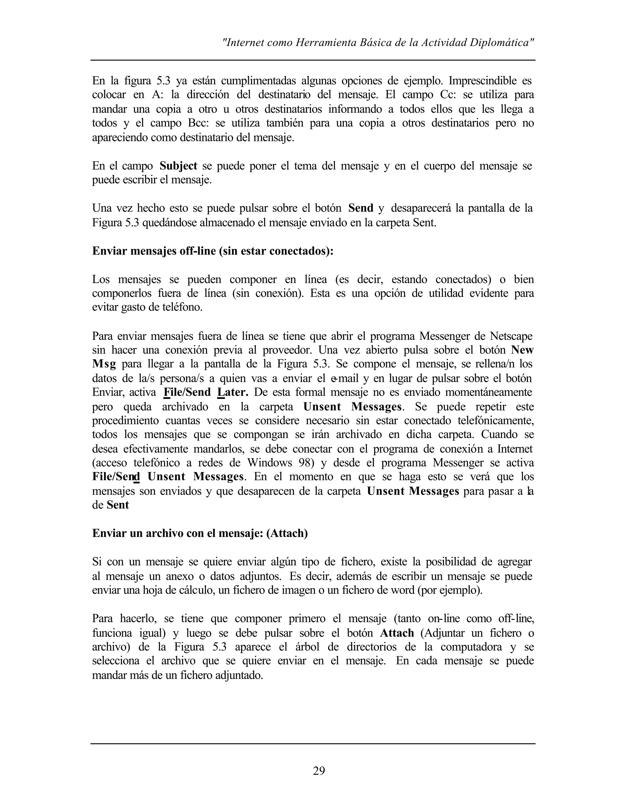 "Internet como Herramienta Básica de la Actividad Diplomática"
29
En la figura 5.3 ya están cumplimentadas algunas opciones de ejemplo. Imprescindible es
colocar en A: la dirección del destinatario del mensaje. El campo Cc: se utiliza para
mandar una copia a otro u otros destinatarios informando a todos ellos que les llega a
todos y el campo Bcc: se utiliza también para una copia a otros destinatarios pero no
apareciendo como destinatario del mensaje.
En el campo Subject se puede poner el tema del mensaje y en el cuerpo del mensaje se
puede escribir el mensaje.
Una vez hecho esto se puede pulsar sobre el botón Send y desaparecerá la pantalla de la
Figura 5.3 quedándose almacenado el mensaje enviado en la carpeta Sent.
Enviar mensajes off-line (sin estar conectados):
Los mensajes se pueden componer en línea (es decir, estando conectados) o bien
componerlos fuera de línea (sin conexión). Esta es una opción de utilidad evidente para
evitar gasto de teléfono.
Para enviar mensajes fuera de línea se tiene que abrir el programa Messenger de Netscape
sin hacer una conexión previa al proveedor. Una vez abierto pulsa sobre el botón New
Msg para llegar a la pantalla de la Figura 5.3. Se compone el mensaje, se rellena/n los
datos de la/s persona/s a quien vas a enviar el e-mail y en lugar de pulsar sobre el botón
Enviar, activa File/Send Later. De esta formal mensaje no es enviado momentáneamente
pero queda archivado en la carpeta Unsent Messages. Se puede repetir este
procedimiento cuantas veces se considere necesario sin estar conectado telefónicamente,
todos los mensajes que se compongan se irán archivado en dicha carpeta. Cuando se
desea efectivamente mandarlos, se debe conectar con el programa de conexión a Internet
(acceso telefónico a redes de Windows 98) y desde el programa Messenger se activa
File/Send Unsent Messages. En el momento en que se haga esto se verá que los
mensajes son enviados y que desaparecen de la carpeta Unsent Messages para pasar a la
de Sent
Enviar un archivo con el mensaje: (Attach)
Si con un mensaje se quiere enviar algún tipo de fichero, existe la posibilidad de agregar
al mensaje un anexo o datos adjuntos. Es decir, además de escribir un mensaje se puede
enviar una hoja de cálculo, un fichero de imagen o un fichero de word (por ejemplo).
Para hacerlo, se tiene que componer primero el mensaje (tanto on-line como off-line,
funciona igual) y luego se debe pulsar sobre el botón Attach (Adjuntar un fichero o
archivo) de la Figura 5.3 aparece el árbol de directorios de la computadora y se
selecciona el archivo que se quiere enviar en el mensaje. En cada mensaje se puede
mandar más de un fichero adjuntado.
 
