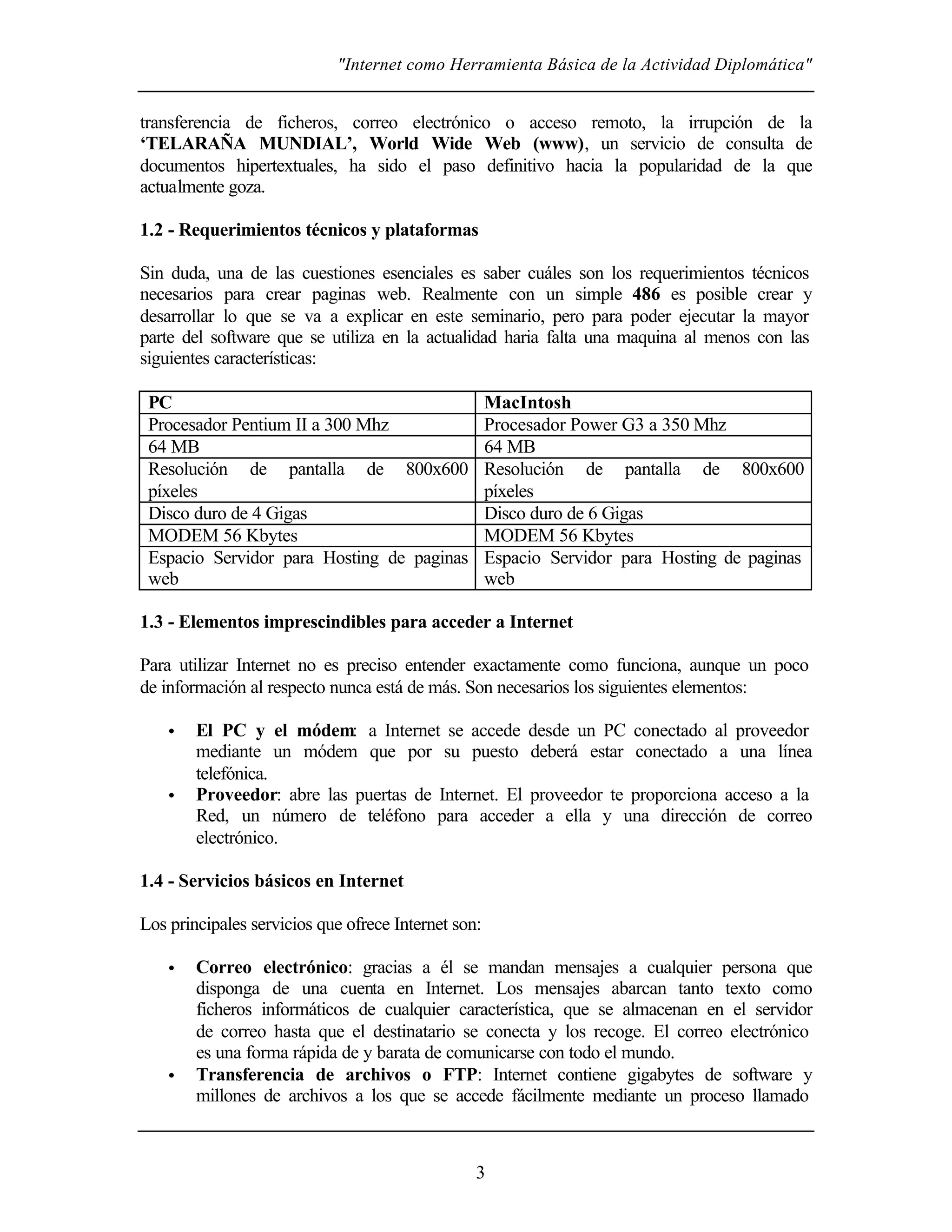 "Internet como Herramienta Básica de la Actividad Diplomática"
3
transferencia de ficheros, correo electrónico o acceso remoto, la irrupción de la
‘TELARAÑA MUNDIAL’, World Wide Web (www), un servicio de consulta de
documentos hipertextuales, ha sido el paso definitivo hacia la popularidad de la que
actualmente goza.
1.2 - Requerimientos técnicos y plataformas
Sin duda, una de las cuestiones esenciales es saber cuáles son los requerimientos técnicos
necesarios para crear paginas web. Realmente con un simple 486 es posible crear y
desarrollar lo que se va a explicar en este seminario, pero para poder ejecutar la mayor
parte del software que se utiliza en la actualidad haria falta una maquina al menos con las
siguientes características:
PC MacIntosh
Procesador Pentium II a 300 Mhz Procesador Power G3 a 350 Mhz
64 MB 64 MB
Resolución de pantalla de 800x600
píxeles
Resolución de pantalla de 800x600
píxeles
Disco duro de 4 Gigas Disco duro de 6 Gigas
MODEM 56 Kbytes MODEM 56 Kbytes
Espacio Servidor para Hosting de paginas
web
Espacio Servidor para Hosting de paginas
web
1.3 - Elementos imprescindibles para acceder a Internet
Para utilizar Internet no es preciso entender exactamente como funciona, aunque un poco
de información al respecto nunca está de más. Son necesarios los siguientes elementos:
• El PC y el módem: a Internet se accede desde un PC conectado al proveedor
mediante un módem que por su puesto deberá estar conectado a una línea
telefónica.
• Proveedor: abre las puertas de Internet. El proveedor te proporciona acceso a la
Red, un número de teléfono para acceder a ella y una dirección de correo
electrónico.
1.4 - Servicios básicos en Internet
Los principales servicios que ofrece Internet son:
• Correo electrónico: gracias a él se mandan mensajes a cualquier persona que
disponga de una cuenta en Internet. Los mensajes abarcan tanto texto como
ficheros informáticos de cualquier característica, que se almacenan en el servidor
de correo hasta que el destinatario se conecta y los recoge. El correo electrónico
es una forma rápida de y barata de comunicarse con todo el mundo.
• Transferencia de archivos o FTP: Internet contiene gigabytes de software y
millones de archivos a los que se accede fácilmente mediante un proceso llamado
 
