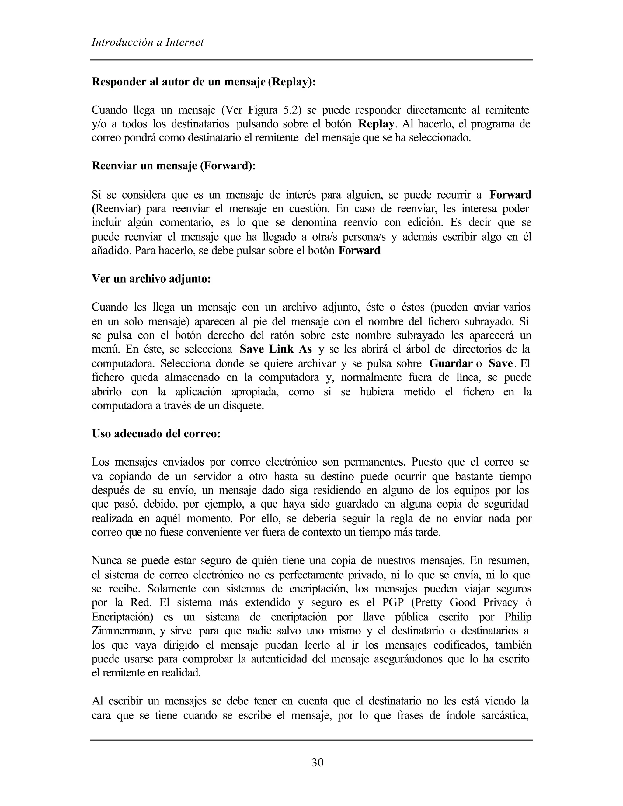 Introducción a Internet
30
Responder al autor de un mensaje (Replay):
Cuando llega un mensaje (Ver Figura 5.2) se puede responder directamente al remitente
y/o a todos los destinatarios pulsando sobre el botón Replay. Al hacerlo, el programa de
correo pondrá como destinatario el remitente del mensaje que se ha seleccionado.
Reenviar un mensaje (Forward):
Si se considera que es un mensaje de interés para alguien, se puede recurrir a Forward
(Reenviar) para reenviar el mensaje en cuestión. En caso de reenviar, les interesa poder
incluir algún comentario, es lo que se denomina reenvío con edición. Es decir que se
puede reenviar el mensaje que ha llegado a otra/s persona/s y además escribir algo en él
añadido. Para hacerlo, se debe pulsar sobre el botón Forward
Ver un archivo adjunto:
Cuando les llega un mensaje con un archivo adjunto, éste o éstos (pueden enviar varios
en un solo mensaje) aparecen al pie del mensaje con el nombre del fichero subrayado. Si
se pulsa con el botón derecho del ratón sobre este nombre subrayado les aparecerá un
menú. En éste, se selecciona Save Link As y se les abrirá el árbol de directorios de la
computadora. Selecciona donde se quiere archivar y se pulsa sobre Guardar o Save. El
fichero queda almacenado en la computadora y, normalmente fuera de línea, se puede
abrirlo con la aplicación apropiada, como si se hubiera metido el fichero en la
computadora a través de un disquete.
Uso adecuado del correo:
Los mensajes enviados por correo electrónico son permanentes. Puesto que el correo se
va copiando de un servidor a otro hasta su destino puede ocurrir que bastante tiempo
después de su envío, un mensaje dado siga residiendo en alguno de los equipos por los
que pasó, debido, por ejemplo, a que haya sido guardado en alguna copia de seguridad
realizada en aquél momento. Por ello, se debería seguir la regla de no enviar nada por
correo que no fuese conveniente ver fuera de contexto un tiempo más tarde.
Nunca se puede estar seguro de quién tiene una copia de nuestros mensajes. En resumen,
el sistema de correo electrónico no es perfectamente privado, ni lo que se envía, ni lo que
se recibe. Solamente con sistemas de encriptación, los mensajes pueden viajar seguros
por la Red. El sistema más extendido y seguro es el PGP (Pretty Good Privacy ó
Encriptación) es un sistema de encriptación por llave pública escrito por Philip
Zimmermann, y sirve para que nadie salvo uno mismo y el destinatario o destinatarios a
los que vaya dirigido el mensaje puedan leerlo al ir los mensajes codificados, también
puede usarse para comprobar la autenticidad del mensaje asegurándonos que lo ha escrito
el remitente en realidad.
Al escribir un mensajes se debe tener en cuenta que el destinatario no les está viendo la
cara que se tiene cuando se escribe el mensaje, por lo que frases de índole sarcástica,
 
