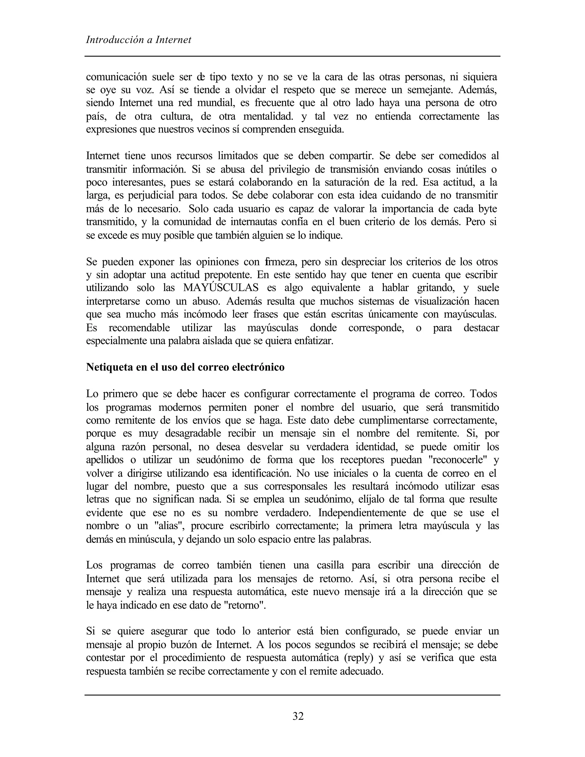 Introducción a Internet
32
comunicación suele ser de tipo texto y no se ve la cara de las otras personas, ni siquiera
se oye su voz. Así se tiende a olvidar el respeto que se merece un semejante. Además,
siendo Internet una red mundial, es frecuente que al otro lado haya una persona de otro
país, de otra cultura, de otra mentalidad. y tal vez no entienda correctamente las
expresiones que nuestros vecinos sí comprenden enseguida.
Internet tiene unos recursos limitados que se deben compartir. Se debe ser comedidos al
transmitir información. Si se abusa del privilegio de transmisión enviando cosas inútiles o
poco interesantes, pues se estará colaborando en la saturación de la red. Esa actitud, a la
larga, es perjudicial para todos. Se debe colaborar con esta idea cuidando de no transmitir
más de lo necesario. Solo cada usuario es capaz de valorar la importancia de cada byte
transmitido, y la comunidad de internautas confía en el buen criterio de los demás. Pero si
se excede es muy posible que también alguien se lo indique.
Se pueden exponer las opiniones con firmeza, pero sin despreciar los criterios de los otros
y sin adoptar una actitud prepotente. En este sentido hay que tener en cuenta que escribir
utilizando solo las MAYÚSCULAS es algo equivalente a hablar gritando, y suele
interpretarse como un abuso. Además resulta que muchos sistemas de visualización hacen
que sea mucho más incómodo leer frases que están escritas únicamente con mayúsculas.
Es recomendable utilizar las mayúsculas donde corresponde, o para destacar
especialmente una palabra aislada que se quiera enfatizar.
Netiqueta en el uso del correo electrónico
Lo primero que se debe hacer es configurar correctamente el programa de correo. Todos
los programas modernos permiten poner el nombre del usuario, que será transmitido
como remitente de los envíos que se haga. Este dato debe cumplimentarse correctamente,
porque es muy desagradable recibir un mensaje sin el nombre del remitente. Si, por
alguna razón personal, no desea desvelar su verdadera identidad, se puede omitir los
apellidos o utilizar un seudónimo de forma que los receptores puedan "reconocerle" y
volver a dirigirse utilizando esa identificación. No use iniciales o la cuenta de correo en el
lugar del nombre, puesto que a sus corresponsales les resultará incómodo utilizar esas
letras que no significan nada. Si se emplea un seudónimo, elíjalo de tal forma que resulte
evidente que ese no es su nombre verdadero. Independientemente de que se use el
nombre o un "alias", procure escribirlo correctamente; la primera letra mayúscula y las
demás en minúscula, y dejando un solo espacio entre las palabras.
Los programas de correo también tienen una casilla para escribir una dirección de
Internet que será utilizada para los mensajes de retorno. Así, si otra persona recibe el
mensaje y realiza una respuesta automática, este nuevo mensaje irá a la dirección que se
le haya indicado en ese dato de "retorno".
Si se quiere asegurar que todo lo anterior está bien configurado, se puede enviar un
mensaje al propio buzón de Internet. A los pocos segundos se recibirá el mensaje; se debe
contestar por el procedimiento de respuesta automática (reply) y así se verifica que esta
respuesta también se recibe correctamente y con el remite adecuado.
 