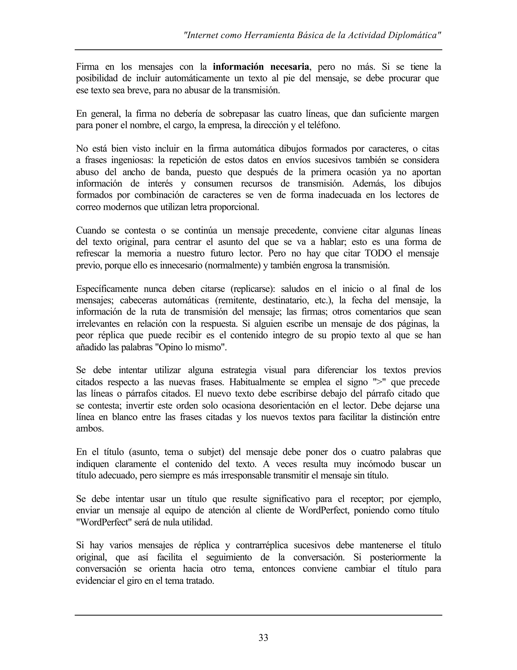 "Internet como Herramienta Básica de la Actividad Diplomática"
33
Firma en los mensajes con la información necesaria, pero no más. Si se tiene la
posibilidad de incluir automáticamente un texto al pie del mensaje, se debe procurar que
ese texto sea breve, para no abusar de la transmisión.
En general, la firma no debería de sobrepasar las cuatro líneas, que dan suficiente margen
para poner el nombre, el cargo, la empresa, la dirección y el teléfono.
No está bien visto incluir en la firma automática dibujos formados por caracteres, o citas
a frases ingeniosas: la repetición de estos datos en envíos sucesivos también se considera
abuso del ancho de banda, puesto que después de la primera ocasión ya no aportan
información de interés y consumen recursos de transmisión. Además, los dibujos
formados por combinación de caracteres se ven de forma inadecuada en los lectores de
correo modernos que utilizan letra proporcional.
Cuando se contesta o se continúa un mensaje precedente, conviene citar algunas líneas
del texto original, para centrar el asunto del que se va a hablar; esto es una forma de
refrescar la memoria a nuestro futuro lector. Pero no hay que citar TODO el mensaje
previo, porque ello es innecesario (normalmente) y también engrosa la transmisión.
Específicamente nunca deben citarse (replicarse): saludos en el inicio o al final de los
mensajes; cabeceras automáticas (remitente, destinatario, etc.), la fecha del mensaje, la
información de la ruta de transmisión del mensaje; las firmas; otros comentarios que sean
irrelevantes en relación con la respuesta. Si alguien escribe un mensaje de dos páginas, la
peor réplica que puede recibir es el contenido integro de su propio texto al que se han
añadido las palabras "Opino lo mismo".
Se debe intentar utilizar alguna estrategia visual para diferenciar los textos previos
citados respecto a las nuevas frases. Habitualmente se emplea el signo ">" que precede
las líneas o párrafos citados. El nuevo texto debe escribirse debajo del párrafo citado que
se contesta; invertir este orden solo ocasiona desorientación en el lector. Debe dejarse una
línea en blanco entre las frases citadas y los nuevos textos para facilitar la distinción entre
ambos.
En el título (asunto, tema o subjet) del mensaje debe poner dos o cuatro palabras que
indiquen claramente el contenido del texto. A veces resulta muy incómodo buscar un
título adecuado, pero siempre es más irresponsable transmitir el mensaje sin título.
Se debe intentar usar un título que resulte significativo para el receptor; por ejemplo,
enviar un mensaje al equipo de atención al cliente de WordPerfect, poniendo como título
"WordPerfect" será de nula utilidad.
Si hay varios mensajes de réplica y contrarréplica sucesivos debe mantenerse el título
original, que así facilita el seguimiento de la conversación. Si posteriormente la
conversación se orienta hacia otro tema, entonces conviene cambiar el título para
evidenciar el giro en el tema tratado.
 