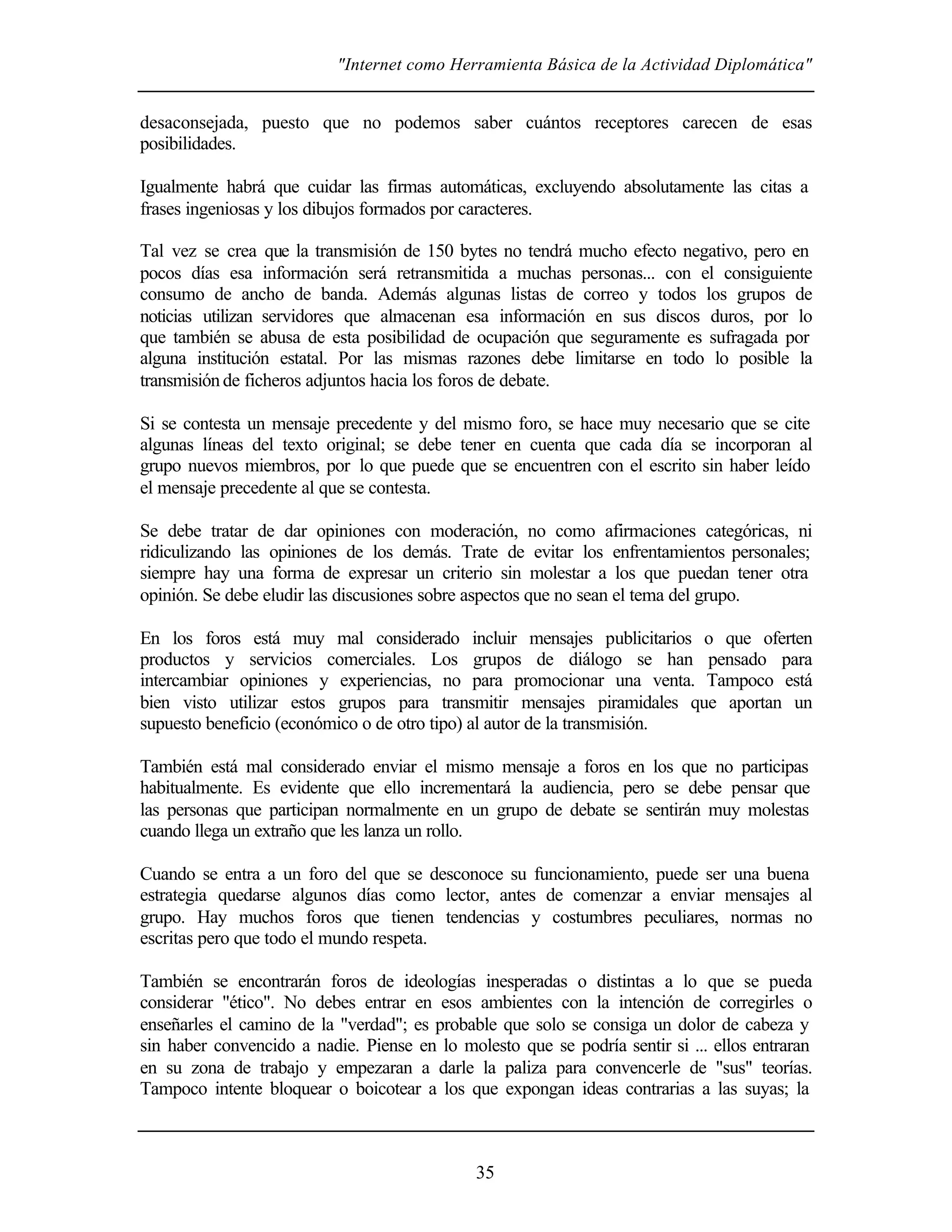 "Internet como Herramienta Básica de la Actividad Diplomática"
35
desaconsejada, puesto que no podemos saber cuántos receptores carecen de esas
posibilidades.
Igualmente habrá que cuidar las firmas automáticas, excluyendo absolutamente las citas a
frases ingeniosas y los dibujos formados por caracteres.
Tal vez se crea que la transmisión de 150 bytes no tendrá mucho efecto negativo, pero en
pocos días esa información será retransmitida a muchas personas... con el consiguiente
consumo de ancho de banda. Además algunas listas de correo y todos los grupos de
noticias utilizan servidores que almacenan esa información en sus discos duros, por lo
que también se abusa de esta posibilidad de ocupación que seguramente es sufragada por
alguna institución estatal. Por las mismas razones debe limitarse en todo lo posible la
transmisiónde ficheros adjuntos hacia los foros de debate.
Si se contesta un mensaje precedente y del mismo foro, se hace muy necesario que se cite
algunas líneas del texto original; se debe tener en cuenta que cada día se incorporan al
grupo nuevos miembros, por lo que puede que se encuentren con el escrito sin haber leído
el mensaje precedente al que se contesta.
Se debe tratar de dar opiniones con moderación, no como afirmaciones categóricas, ni
ridiculizando las opiniones de los demás. Trate de evitar los enfrentamientos personales;
siempre hay una forma de expresar un criterio sin molestar a los que puedan tener otra
opinión. Se debe eludir las discusiones sobre aspectos que no sean el tema del grupo.
En los foros está muy mal considerado incluir mensajes publicitarios o que oferten
productos y servicios comerciales. Los grupos de diálogo se han pensado para
intercambiar opiniones y experiencias, no para promocionar una venta. Tampoco está
bien visto utilizar estos grupos para transmitir mensajes piramidales que aportan un
supuesto beneficio (económico o de otro tipo) al autor de la transmisión.
También está mal considerado enviar el mismo mensaje a foros en los que no participas
habitualmente. Es evidente que ello incrementará la audiencia, pero se debe pensar que
las personas que participan normalmente en un grupo de debate se sentirán muy molestas
cuando llega un extraño que les lanza un rollo.
Cuando se entra a un foro del que se desconoce su funcionamiento, puede ser una buena
estrategia quedarse algunos días como lector, antes de comenzar a enviar mensajes al
grupo. Hay muchos foros que tienen tendencias y costumbres peculiares, normas no
escritas pero que todo el mundo respeta.
También se encontrarán foros de ideologías inesperadas o distintas a lo que se pueda
considerar "ético". No debes entrar en esos ambientes con la intención de corregirles o
enseñarles el camino de la "verdad"; es probable que solo se consiga un dolor de cabeza y
sin haber convencido a nadie. Piense en lo molesto que se podría sentir si ... ellos entraran
en su zona de trabajo y empezaran a darle la paliza para convencerle de "sus" teorías.
Tampoco intente bloquear o boicotear a los que expongan ideas contrarias a las suyas; la
 