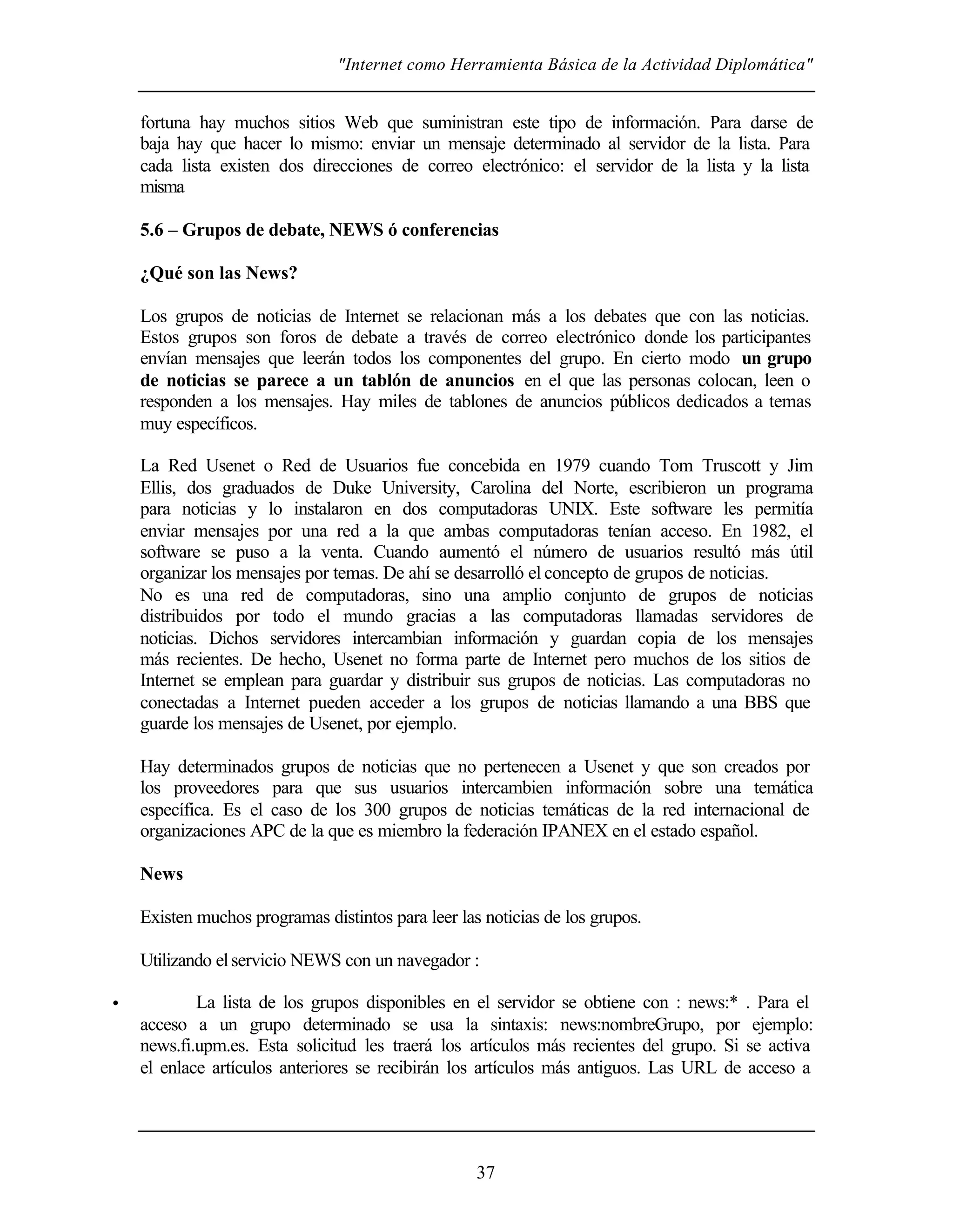 "Internet como Herramienta Básica de la Actividad Diplomática"
37
fortuna hay muchos sitios Web que suministran este tipo de información. Para darse de
baja hay que hacer lo mismo: enviar un mensaje determinado al servidor de la lista. Para
cada lista existen dos direcciones de correo electrónico: el servidor de la lista y la lista
misma
5.6 – Grupos de debate, NEWS ó conferencias
¿Qué son las News?
Los grupos de noticias de Internet se relacionan más a los debates que con las noticias.
Estos grupos son foros de debate a través de correo electrónico donde los participantes
envían mensajes que leerán todos los componentes del grupo. En cierto modo un grupo
de noticias se parece a un tablón de anuncios en el que las personas colocan, leen o
responden a los mensajes. Hay miles de tablones de anuncios públicos dedicados a temas
muy específicos.
La Red Usenet o Red de Usuarios fue concebida en 1979 cuando Tom Truscott y Jim
Ellis, dos graduados de Duke University, Carolina del Norte, escribieron un programa
para noticias y lo instalaron en dos computadoras UNIX. Este software les permitía
enviar mensajes por una red a la que ambas computadoras tenían acceso. En 1982, el
software se puso a la venta. Cuando aumentó el número de usuarios resultó más útil
organizar los mensajes por temas. De ahí se desarrolló el concepto de grupos de noticias.
No es una red de computadoras, sino una amplio conjunto de grupos de noticias
distribuidos por todo el mundo gracias a las computadoras llamadas servidores de
noticias. Dichos servidores intercambian información y guardan copia de los mensajes
más recientes. De hecho, Usenet no forma parte de Internet pero muchos de los sitios de
Internet se emplean para guardar y distribuir sus grupos de noticias. Las computadoras no
conectadas a Internet pueden acceder a los grupos de noticias llamando a una BBS que
guarde los mensajes de Usenet, por ejemplo.
Hay determinados grupos de noticias que no pertenecen a Usenet y que son creados por
los proveedores para que sus usuarios intercambien información sobre una temática
específica. Es el caso de los 300 grupos de noticias temáticas de la red internacional de
organizaciones APC de la que es miembro la federación IPANEX en el estado español.
News
Existen muchos programas distintos para leer las noticias de los grupos.
Utilizando elservicio NEWS con un navegador :
• La lista de los grupos disponibles en el servidor se obtiene con : news:* . Para el
acceso a un grupo determinado se usa la sintaxis: news:nombreGrupo, por ejemplo:
news.fi.upm.es. Esta solicitud les traerá los artículos más recientes del grupo. Si se activa
el enlace artículos anteriores se recibirán los artículos más antiguos. Las URL de acceso a
 
