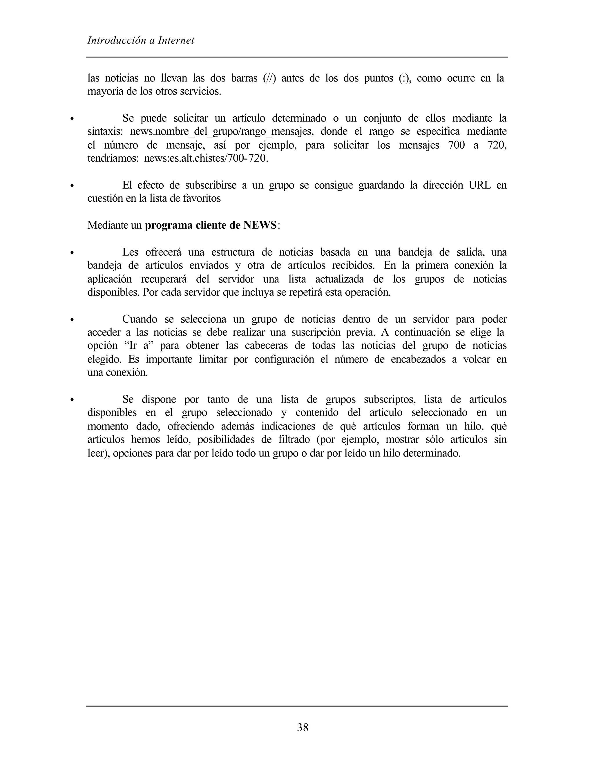 Introducción a Internet
38
las noticias no llevan las dos barras (//) antes de los dos puntos (:), como ocurre en la
mayoría de los otros servicios.
• Se puede solicitar un artículo determinado o un conjunto de ellos mediante la
sintaxis: news.nombre_del_grupo/rango_mensajes, donde el rango se especifica mediante
el número de mensaje, así por ejemplo, para solicitar los mensajes 700 a 720,
tendríamos: news:es.alt.chistes/700-720.
• El efecto de subscribirse a un grupo se consigue guardando la dirección URL en
cuestión en la lista de favoritos
Mediante un programa cliente de NEWS:
• Les ofrecerá una estructura de noticias basada en una bandeja de salida, una
bandeja de artículos enviados y otra de artículos recibidos. En la primera conexión la
aplicación recuperará del servidor una lista actualizada de los grupos de noticias
disponibles. Por cada servidor que incluya se repetirá esta operación.
• Cuando se selecciona un grupo de noticias dentro de un servidor para poder
acceder a las noticias se debe realizar una suscripción previa. A continuación se elige la
opción “Ir a” para obtener las cabeceras de todas las noticias del grupo de noticias
elegido. Es importante limitar por configuración el número de encabezados a volcar en
una conexión.
• Se dispone por tanto de una lista de grupos subscriptos, lista de artículos
disponibles en el grupo seleccionado y contenido del artículo seleccionado en un
momento dado, ofreciendo además indicaciones de qué artículos forman un hilo, qué
artículos hemos leído, posibilidades de filtrado (por ejemplo, mostrar sólo artículos sin
leer), opciones para dar por leído todo un grupo o dar por leído un hilo determinado.
 