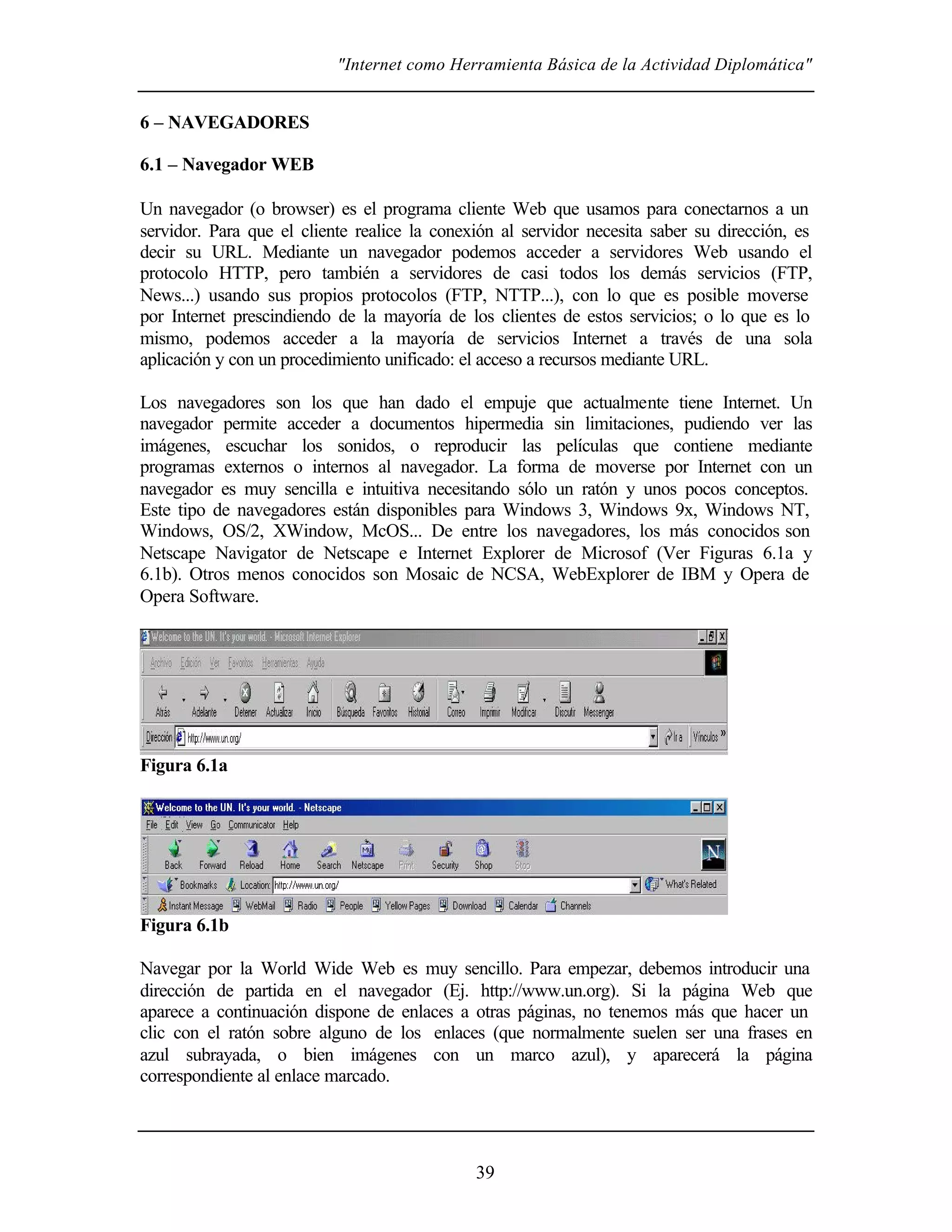 "Internet como Herramienta Básica de la Actividad Diplomática"
39
6 – NAVEGADORES
6.1 – Navegador WEB
Un navegador (o browser) es el programa cliente Web que usamos para conectarnos a un
servidor. Para que el cliente realice la conexión al servidor necesita saber su dirección, es
decir su URL. Mediante un navegador podemos acceder a servidores Web usando el
protocolo HTTP, pero también a servidores de casi todos los demás servicios (FTP,
News...) usando sus propios protocolos (FTP, NTTP...), con lo que es posible moverse
por Internet prescindiendo de la mayoría de los clientes de estos servicios; o lo que es lo
mismo, podemos acceder a la mayoría de servicios Internet a través de una sola
aplicación y con un procedimiento unificado: el acceso a recursos mediante URL.
Los navegadores son los que han dado el empuje que actualmente tiene Internet. Un
navegador permite acceder a documentos hipermedia sin limitaciones, pudiendo ver las
imágenes, escuchar los sonidos, o reproducir las películas que contiene mediante
programas externos o internos al navegador. La forma de moverse por Internet con un
navegador es muy sencilla e intuitiva necesitando sólo un ratón y unos pocos conceptos.
Este tipo de navegadores están disponibles para Windows 3, Windows 9x, Windows NT,
Windows, OS/2, XWindow, McOS... De entre los navegadores, los más conocidos son
Netscape Navigator de Netscape e Internet Explorer de Microsof (Ver Figuras 6.1a y
6.1b). Otros menos conocidos son Mosaic de NCSA, WebExplorer de IBM y Opera de
Opera Software.
Figura 6.1a
Figura 6.1b
Navegar por la World Wide Web es muy sencillo. Para empezar, debemos introducir una
dirección de partida en el navegador (Ej. http://www.un.org). Si la página Web que
aparece a continuación dispone de enlaces a otras páginas, no tenemos más que hacer un
clic con el ratón sobre alguno de los enlaces (que normalmente suelen ser una frases en
azul subrayada, o bien imágenes con un marco azul), y aparecerá la página
correspondiente al enlace marcado.
 