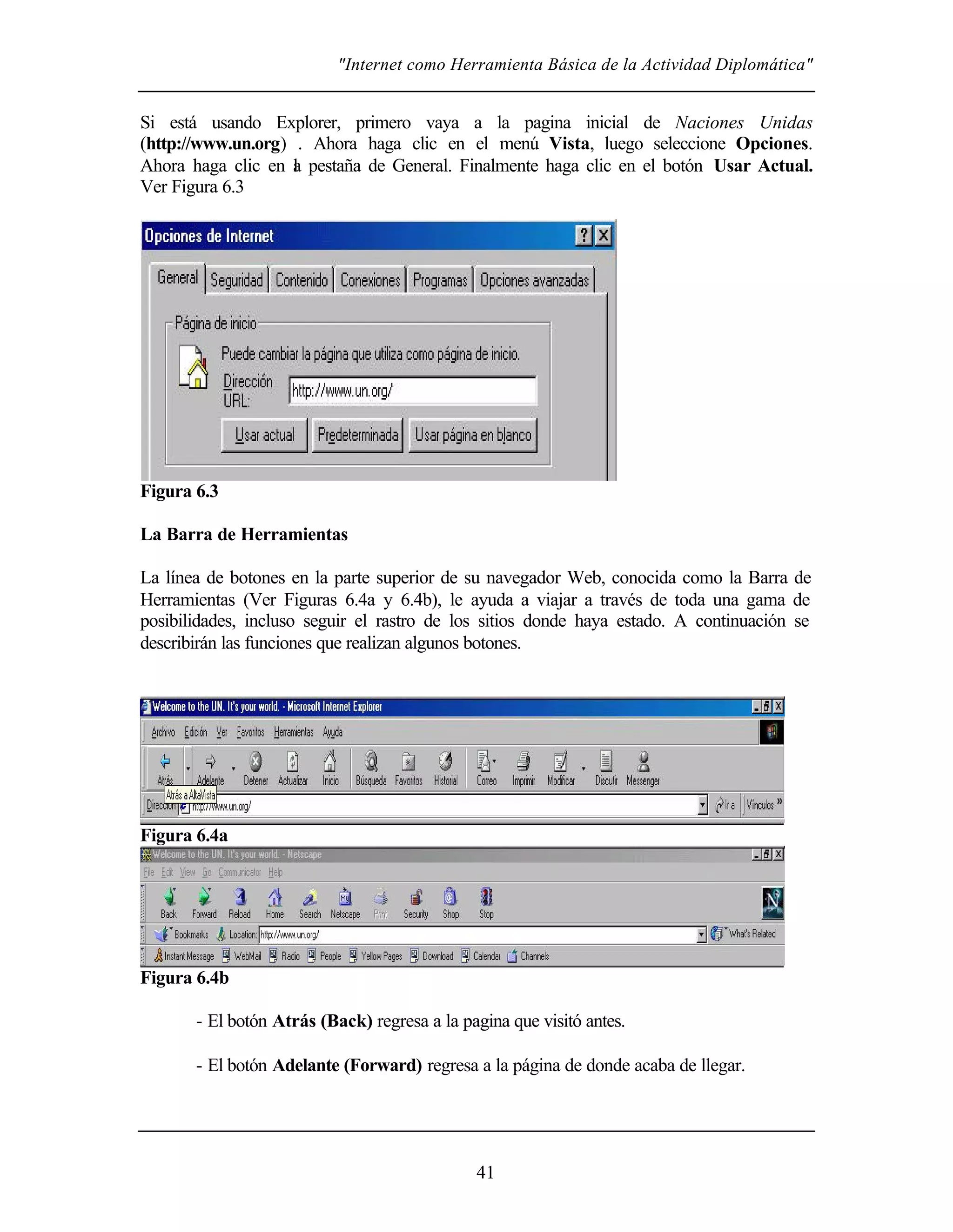"Internet como Herramienta Básica de la Actividad Diplomática"
41
Si está usando Explorer, primero vaya a la pagina inicial de Naciones Unidas
(http://www.un.org) . Ahora haga clic en el menú Vista, luego seleccione Opciones.
Ahora haga clic en la pestaña de General. Finalmente haga clic en el botón Usar Actual.
Ver Figura 6.3
Figura 6.3
La Barra de Herramientas
La línea de botones en la parte superior de su navegador Web, conocida como la Barra de
Herramientas (Ver Figuras 6.4a y 6.4b), le ayuda a viajar a través de toda una gama de
posibilidades, incluso seguir el rastro de los sitios donde haya estado. A continuación se
describirán las funciones que realizan algunos botones.
Figura 6.4a
Figura 6.4b
- El botón Atrás (Back) regresa a la pagina que visitó antes.
- El botón Adelante (Forward) regresa a la página de donde acaba de llegar.
 