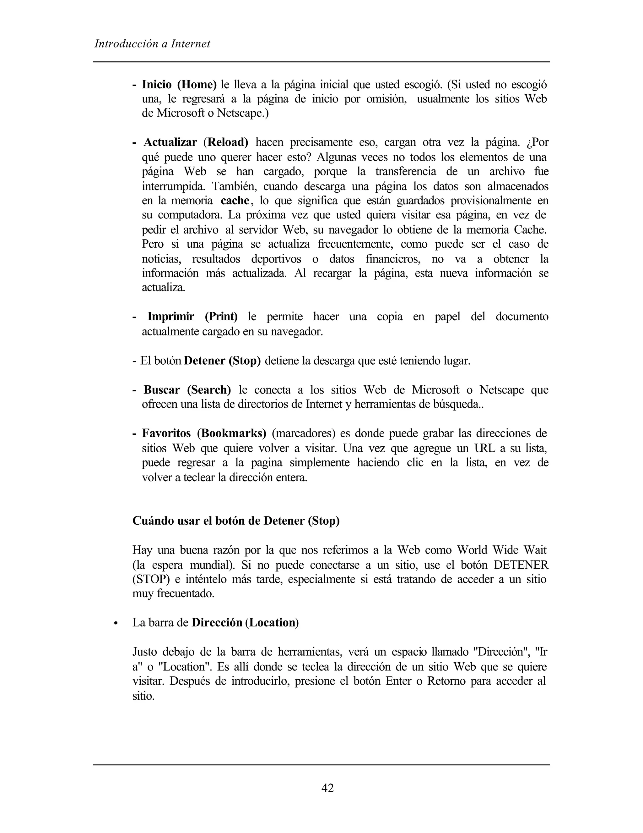 Introducción a Internet
42
- Inicio (Home) le lleva a la página inicial que usted escogió. (Si usted no escogió
una, le regresará a la página de inicio por omisión, usualmente los sitios Web
de Microsoft o Netscape.)
- Actualizar (Reload) hacen precisamente eso, cargan otra vez la página. ¿Por
qué puede uno querer hacer esto? Algunas veces no todos los elementos de una
página Web se han cargado, porque la transferencia de un archivo fue
interrumpida. También, cuando descarga una página los datos son almacenados
en la memoria cache, lo que significa que están guardados provisionalmente en
su computadora. La próxima vez que usted quiera visitar esa página, en vez de
pedir el archivo al servidor Web, su navegador lo obtiene de la memoria Cache.
Pero si una página se actualiza frecuentemente, como puede ser el caso de
noticias, resultados deportivos o datos financieros, no va a obtener la
información más actualizada. Al recargar la página, esta nueva información se
actualiza.
- Imprimir (Print) le permite hacer una copia en papel del documento
actualmente cargado en su navegador.
- El botón Detener (Stop) detiene la descarga que esté teniendo lugar.
- Buscar (Search) le conecta a los sitios Web de Microsoft o Netscape que
ofrecen una lista de directorios de Internet y herramientas de búsqueda..
- Favoritos (Bookmarks) (marcadores) es donde puede grabar las direcciones de
sitios Web que quiere volver a visitar. Una vez que agregue un URL a su lista,
puede regresar a la pagina simplemente haciendo clic en la lista, en vez de
volver a teclear la dirección entera.
Cuándo usar el botón de Detener (Stop)
Hay una buena razón por la que nos referimos a la Web como World Wide Wait
(la espera mundial). Si no puede conectarse a un sitio, use el botón DETENER
(STOP) e inténtelo más tarde, especialmente si está tratando de acceder a un sitio
muy frecuentado.
• La barra de Dirección (Location)
Justo debajo de la barra de herramientas, verá un espacio llamado "Dirección", "Ir
a" o "Location". Es allí donde se teclea la dirección de un sitio Web que se quiere
visitar. Después de introducirlo, presione el botón Enter o Retorno para acceder al
sitio.
 