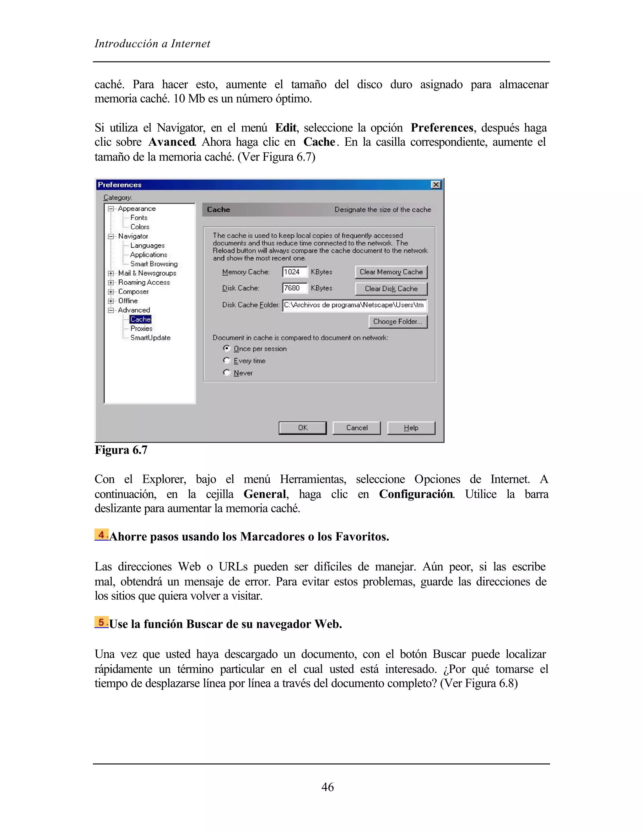 Introducción a Internet
46
caché. Para hacer esto, aumente el tamaño del disco duro asignado para almacenar
memoria caché. 10 Mb es un número óptimo.
Si utiliza el Navigator, en el menú Edit, seleccione la opción Preferences, después haga
clic sobre Avanced. Ahora haga clic en Cache. En la casilla correspondiente, aumente el
tamaño de la memoria caché. (Ver Figura 6.7)
Figura 6.7
Con el Explorer, bajo el menú Herramientas, seleccione Opciones de Internet. A
continuación, en la cejilla General, haga clic en Configuración. Utilice la barra
deslizante para aumentar la memoria caché.
Ahorre pasos usando los Marcadores o los Favoritos.
Las direcciones Web o URLs pueden ser difíciles de manejar. Aún peor, si las escribe
mal, obtendrá un mensaje de error. Para evitar estos problemas, guarde las direcciones de
los sitios que quiera volver a visitar.
Use la función Buscar de su navegador Web.
Una vez que usted haya descargado un documento, con el botón Buscar puede localizar
rápidamente un término particular en el cual usted está interesado. ¿Por qué tomarse el
tiempo de desplazarse línea por línea a través del documento completo? (Ver Figura 6.8)
 