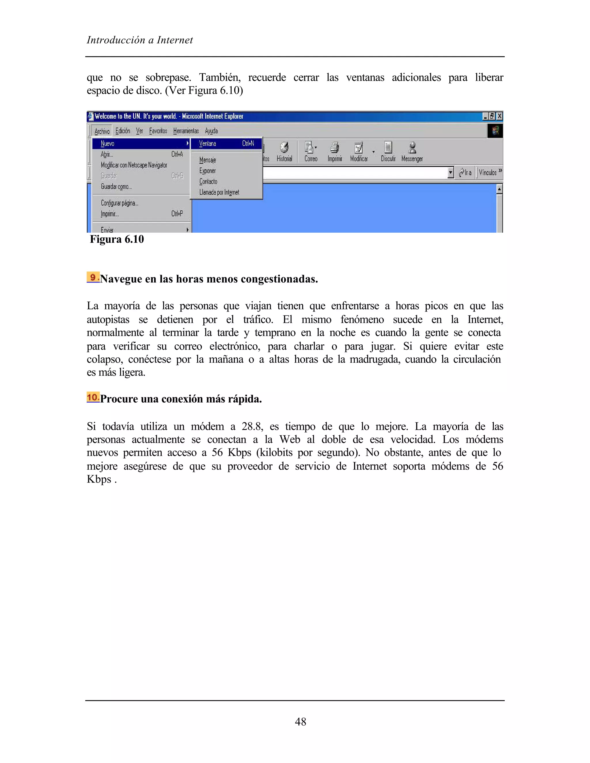 Introducción a Internet
48
que no se sobrepase. También, recuerde cerrar las ventanas adicionales para liberar
espacio de disco. (Ver Figura 6.10)
Figura 6.10
Navegue en las horas menos congestionadas.
La mayoría de las personas que viajan tienen que enfrentarse a horas picos en que las
autopistas se detienen por el tráfico. El mismo fenómeno sucede en la Internet,
normalmente al terminar la tarde y temprano en la noche es cuando la gente se conecta
para verificar su correo electrónico, para charlar o para jugar. Si quiere evitar este
colapso, conéctese por la mañana o a altas horas de la madrugada, cuando la circulación
es más ligera.
Procure una conexión más rápida.
Si todavía utiliza un módem a 28.8, es tiempo de que lo mejore. La mayoría de las
personas actualmente se conectan a la Web al doble de esa velocidad. Los módems
nuevos permiten acceso a 56 Kbps (kilobits por segundo). No obstante, antes de que lo
mejore asegúrese de que su proveedor de servicio de Internet soporta módems de 56
Kbps .
 