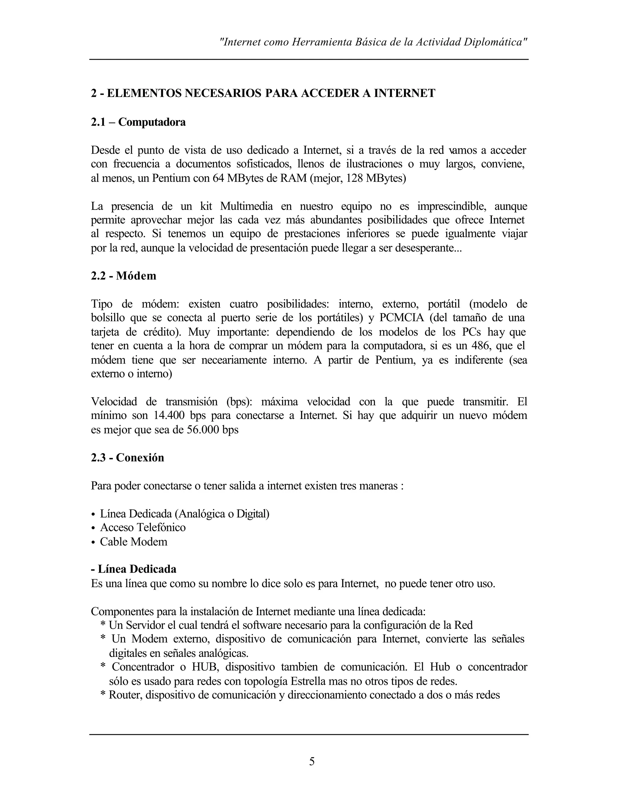 "Internet como Herramienta Básica de la Actividad Diplomática"
5
2 - ELEMENTOS NECESARIOS PARA ACCEDER A INTERNET
2.1 – Computadora
Desde el punto de vista de uso dedicado a Internet, si a través de la red vamos a acceder
con frecuencia a documentos sofisticados, llenos de ilustraciones o muy largos, conviene,
al menos, un Pentium con 64 MBytes de RAM (mejor, 128 MBytes)
La presencia de un kit Multimedia en nuestro equipo no es imprescindible, aunque
permite aprovechar mejor las cada vez más abundantes posibilidades que ofrece Internet
al respecto. Si tenemos un equipo de prestaciones inferiores se puede igualmente viajar
por la red, aunque la velocidad de presentación puede llegar a ser desesperante...
2.2 - Módem
Tipo de módem: existen cuatro posibilidades: interno, externo, portátil (modelo de
bolsillo que se conecta al puerto serie de los portátiles) y PCMCIA (del tamaño de una
tarjeta de crédito). Muy importante: dependiendo de los modelos de los PCs hay que
tener en cuenta a la hora de comprar un módem para la computadora, si es un 486, que el
módem tiene que ser neceariamente interno. A partir de Pentium, ya es indiferente (sea
externo o interno)
Velocidad de transmisión (bps): máxima velocidad con la que puede transmitir. El
mínimo son 14.400 bps para conectarse a Internet. Si hay que adquirir un nuevo módem
es mejor que sea de 56.000 bps
2.3 - Conexión
Para poder conectarse o tener salida a internet existen tres maneras :
• Línea Dedicada (Analógica o Digital)
• Acceso Telefónico
• Cable Modem
- Línea Dedicada
Es una línea que como su nombre lo dice solo es para Internet, no puede tener otro uso.
Componentes para la instalación de Internet mediante una línea dedicada:
* Un Servidor el cual tendrá el software necesario para la configuración de la Red
* Un Modem externo, dispositivo de comunicación para Internet, convierte las señales
digitales en señales analógicas.
* Concentrador o HUB, dispositivo tambien de comunicación. El Hub o concentrador
sólo es usado para redes con topología Estrella mas no otros tipos de redes.
* Router, dispositivo de comunicación y direccionamiento conectado a dos o más redes
 