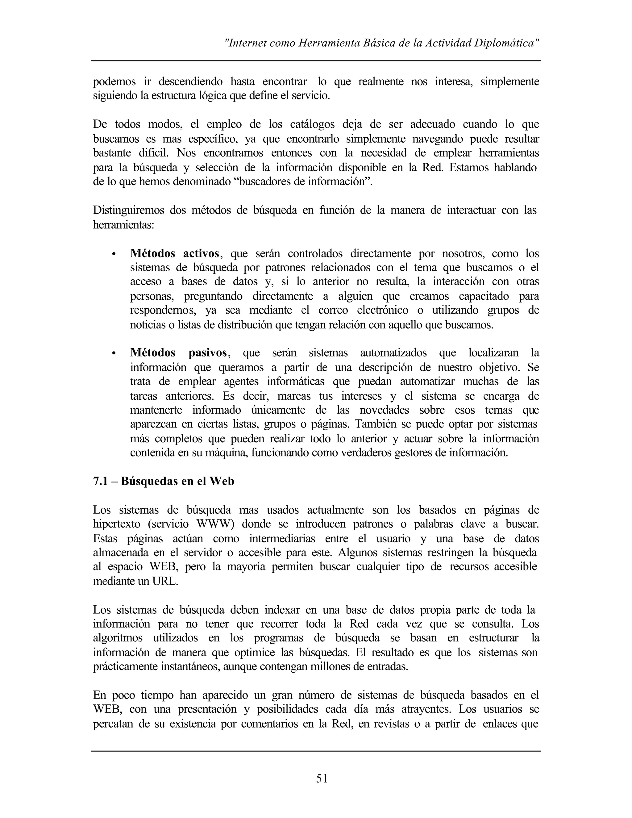 "Internet como Herramienta Básica de la Actividad Diplomática"
51
podemos ir descendiendo hasta encontrar lo que realmente nos interesa, simplemente
siguiendo la estructura lógica que define el servicio.
De todos modos, el empleo de los catálogos deja de ser adecuado cuando lo que
buscamos es mas específico, ya que encontrarlo simplemente navegando puede resultar
bastante difícil. Nos encontramos entonces con la necesidad de emplear herramientas
para la búsqueda y selección de la información disponible en la Red. Estamos hablando
de lo que hemos denominado “buscadores de información”.
Distinguiremos dos métodos de búsqueda en función de la manera de interactuar con las
herramientas:
• Métodos activos, que serán controlados directamente por nosotros, como los
sistemas de búsqueda por patrones relacionados con el tema que buscamos o el
acceso a bases de datos y, si lo anterior no resulta, la interacción con otras
personas, preguntando directamente a alguien que creamos capacitado para
respondernos, ya sea mediante el correo electrónico o utilizando grupos de
noticias o listas de distribución que tengan relación con aquello que buscamos.
• Métodos pasivos, que serán sistemas automatizados que localizaran la
información que queramos a partir de una descripción de nuestro objetivo. Se
trata de emplear agentes informáticas que puedan automatizar muchas de las
tareas anteriores. Es decir, marcas tus intereses y el sistema se encarga de
mantenerte informado únicamente de las novedades sobre esos temas que
aparezcan en ciertas listas, grupos o páginas. También se puede optar por sistemas
más completos que pueden realizar todo lo anterior y actuar sobre la información
contenida en su máquina, funcionando como verdaderos gestores de información.
7.1 – Búsquedas en el Web
Los sistemas de búsqueda mas usados actualmente son los basados en páginas de
hipertexto (servicio WWW) donde se introducen patrones o palabras clave a buscar.
Estas páginas actúan como intermediarias entre el usuario y una base de datos
almacenada en el servidor o accesible para este. Algunos sistemas restringen la búsqueda
al espacio WEB, pero la mayoría permiten buscar cualquier tipo de recursos accesible
mediante un URL.
Los sistemas de búsqueda deben indexar en una base de datos propia parte de toda la
información para no tener que recorrer toda la Red cada vez que se consulta. Los
algoritmos utilizados en los programas de búsqueda se basan en estructurar la
información de manera que optimice las búsquedas. El resultado es que los sistemas son
prácticamente instantáneos, aunque contengan millones de entradas.
En poco tiempo han aparecido un gran número de sistemas de búsqueda basados en el
WEB, con una presentación y posibilidades cada día más atrayentes. Los usuarios se
percatan de su existencia por comentarios en la Red, en revistas o a partir de enlaces que
 