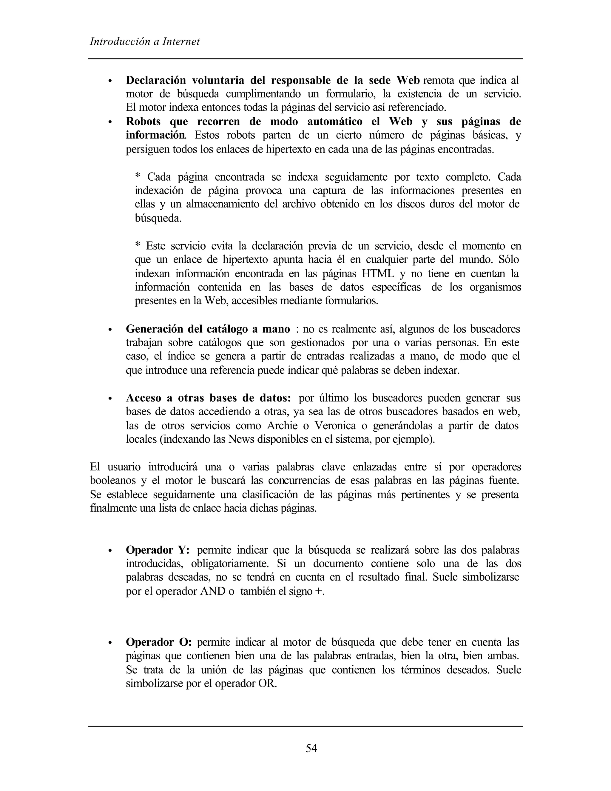 Introducción a Internet
54
• Declaración voluntaria del responsable de la sede Web remota que indica al
motor de búsqueda cumplimentando un formulario, la existencia de un servicio.
El motor indexa entonces todas la páginas del servicio así referenciado.
• Robots que recorren de modo automático el Web y sus páginas de
información. Estos robots parten de un cierto número de páginas básicas, y
persiguen todos los enlaces de hipertexto en cada una de las páginas encontradas.
* Cada página encontrada se indexa seguidamente por texto completo. Cada
indexación de página provoca una captura de las informaciones presentes en
ellas y un almacenamiento del archivo obtenido en los discos duros del motor de
búsqueda.
* Este servicio evita la declaración previa de un servicio, desde el momento en
que un enlace de hipertexto apunta hacia él en cualquier parte del mundo. Sólo
indexan información encontrada en las páginas HTML y no tiene en cuentan la
información contenida en las bases de datos específicas de los organismos
presentes en la Web, accesibles mediante formularios.
• Generación del catálogo a mano : no es realmente así, algunos de los buscadores
trabajan sobre catálogos que son gestionados por una o varias personas. En este
caso, el índice se genera a partir de entradas realizadas a mano, de modo que el
que introduce una referencia puede indicar qué palabras se deben indexar.
• Acceso a otras bases de datos: por último los buscadores pueden generar sus
bases de datos accediendo a otras, ya sea las de otros buscadores basados en web,
las de otros servicios como Archie o Veronica o generándolas a partir de datos
locales (indexando las News disponibles en el sistema, por ejemplo).
El usuario introducirá una o varias palabras clave enlazadas entre sí por operadores
booleanos y el motor le buscará las concurrencias de esas palabras en las páginas fuente.
Se establece seguidamente una clasificación de las páginas más pertinentes y se presenta
finalmente una lista de enlace hacia dichas páginas.
• Operador Y: permite indicar que la búsqueda se realizará sobre las dos palabras
introducidas, obligatoriamente. Si un documento contiene solo una de las dos
palabras deseadas, no se tendrá en cuenta en el resultado final. Suele simbolizarse
por el operador AND o también el signo +.
• Operador O: permite indicar al motor de búsqueda que debe tener en cuenta las
páginas que contienen bien una de las palabras entradas, bien la otra, bien ambas.
Se trata de la unión de las páginas que contienen los términos deseados. Suele
simbolizarse por el operador OR.
 