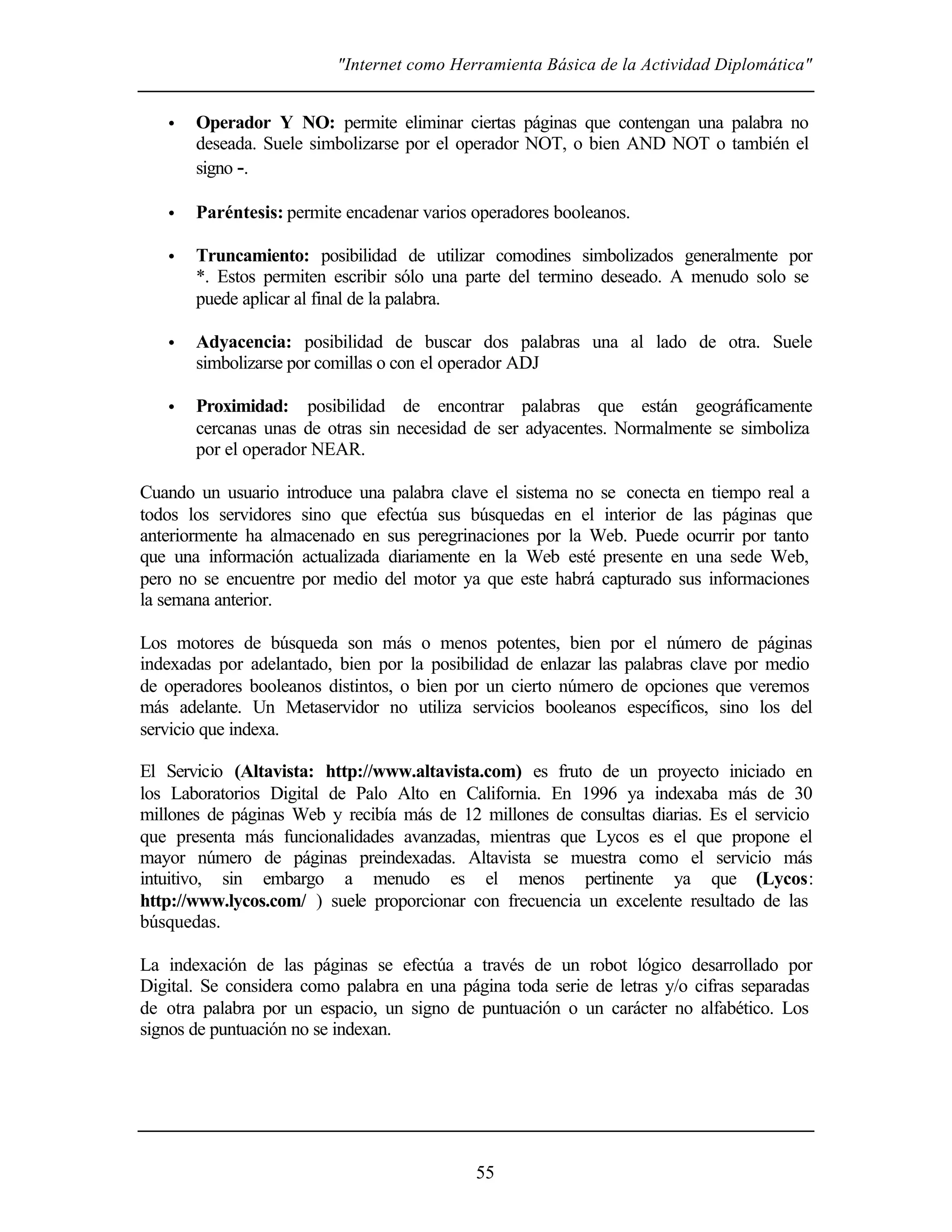 "Internet como Herramienta Básica de la Actividad Diplomática"
55
• Operador Y NO: permite eliminar ciertas páginas que contengan una palabra no
deseada. Suele simbolizarse por el operador NOT, o bien AND NOT o también el
signo -.
• Paréntesis: permite encadenar varios operadores booleanos.
• Truncamiento: posibilidad de utilizar comodines simbolizados generalmente por
*. Estos permiten escribir sólo una parte del termino deseado. A menudo solo se
puede aplicar al final de la palabra.
• Adyacencia: posibilidad de buscar dos palabras una al lado de otra. Suele
simbolizarse por comillas o con el operador ADJ
• Proximidad: posibilidad de encontrar palabras que están geográficamente
cercanas unas de otras sin necesidad de ser adyacentes. Normalmente se simboliza
por el operador NEAR.
Cuando un usuario introduce una palabra clave el sistema no se conecta en tiempo real a
todos los servidores sino que efectúa sus búsquedas en el interior de las páginas que
anteriormente ha almacenado en sus peregrinaciones por la Web. Puede ocurrir por tanto
que una información actualizada diariamente en la Web esté presente en una sede Web,
pero no se encuentre por medio del motor ya que este habrá capturado sus informaciones
la semana anterior.
Los motores de búsqueda son más o menos potentes, bien por el número de páginas
indexadas por adelantado, bien por la posibilidad de enlazar las palabras clave por medio
de operadores booleanos distintos, o bien por un cierto número de opciones que veremos
más adelante. Un Metaservidor no utiliza servicios booleanos específicos, sino los del
servicio que indexa.
El Servicio (Altavista: http://www.altavista.com) es fruto de un proyecto iniciado en
los Laboratorios Digital de Palo Alto en California. En 1996 ya indexaba más de 30
millones de páginas Web y recibía más de 12 millones de consultas diarias. Es el servicio
que presenta más funcionalidades avanzadas, mientras que Lycos es el que propone el
mayor número de páginas preindexadas. Altavista se muestra como el servicio más
intuitivo, sin embargo a menudo es el menos pertinente ya que (Lycos:
http://www.lycos.com/ ) suele proporcionar con frecuencia un excelente resultado de las
búsquedas.
La indexación de las páginas se efectúa a través de un robot lógico desarrollado por
Digital. Se considera como palabra en una página toda serie de letras y/o cifras separadas
de otra palabra por un espacio, un signo de puntuación o un carácter no alfabético. Los
signos de puntuación no se indexan.
 