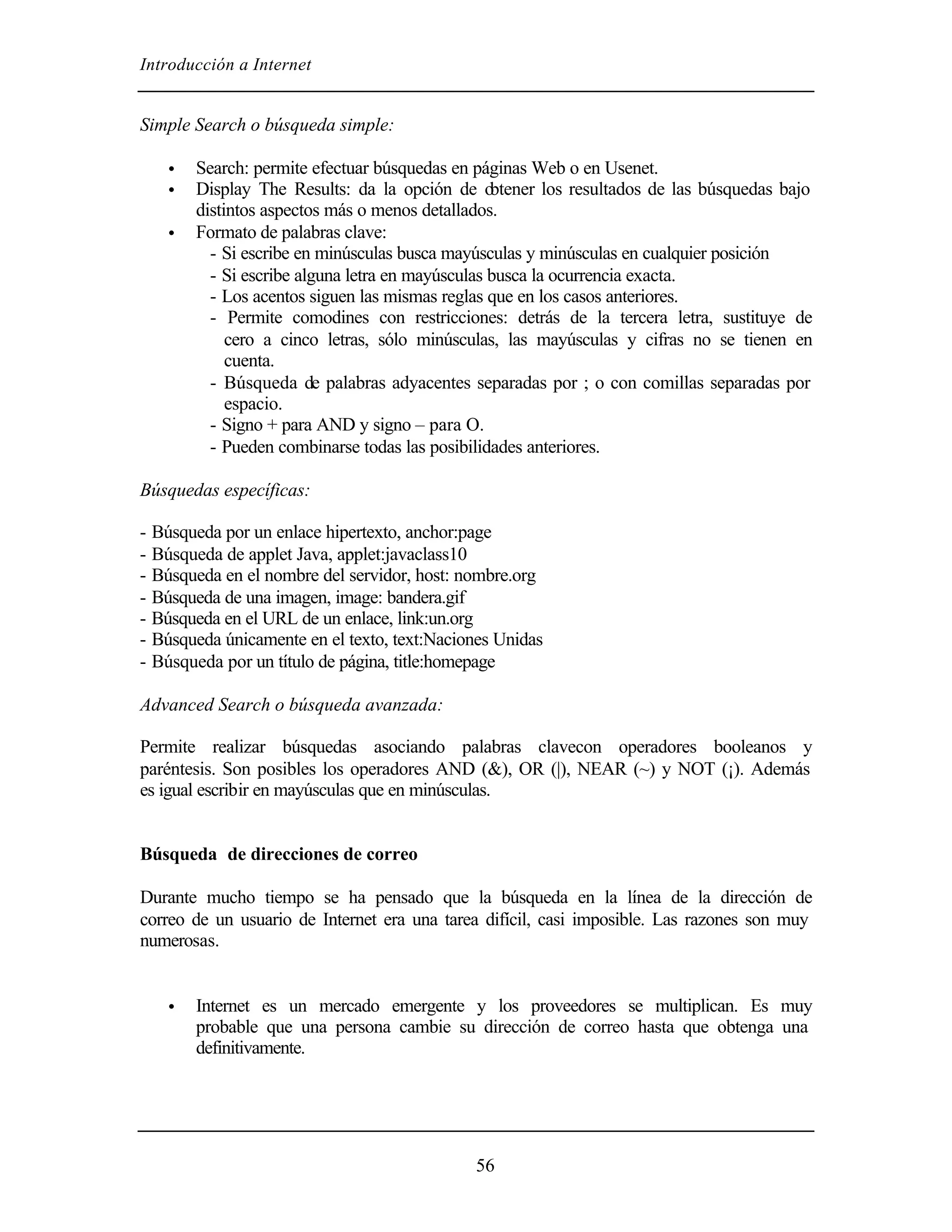 Introducción a Internet
56
Simple Search o búsqueda simple:
• Search: permite efectuar búsquedas en páginas Web o en Usenet.
• Display The Results: da la opción de obtener los resultados de las búsquedas bajo
distintos aspectos más o menos detallados.
• Formato de palabras clave:
- Si escribe en minúsculas busca mayúsculas y minúsculas en cualquier posición
- Si escribe alguna letra en mayúsculas busca la ocurrencia exacta.
- Los acentos siguen las mismas reglas que en los casos anteriores.
- Permite comodines con restricciones: detrás de la tercera letra, sustituye de
cero a cinco letras, sólo minúsculas, las mayúsculas y cifras no se tienen en
cuenta.
- Búsqueda de palabras adyacentes separadas por ; o con comillas separadas por
espacio.
- Signo + para AND y signo – para O.
- Pueden combinarse todas las posibilidades anteriores.
Búsquedas específicas:
- Búsqueda por un enlace hipertexto, anchor:page
- Búsqueda de applet Java, applet:javaclass10
- Búsqueda en el nombre del servidor, host: nombre.org
- Búsqueda de una imagen, image: bandera.gif
- Búsqueda en el URL de un enlace, link:un.org
- Búsqueda únicamente en el texto, text:Naciones Unidas
- Búsqueda por un título de página, title:homepage
Advanced Search o búsqueda avanzada:
Permite realizar búsquedas asociando palabras clavecon operadores booleanos y
paréntesis. Son posibles los operadores AND (&), OR (|), NEAR (~) y NOT (¡). Además
es igual escribir en mayúsculas que en minúsculas.
Búsqueda de direcciones de correo
Durante mucho tiempo se ha pensado que la búsqueda en la línea de la dirección de
correo de un usuario de Internet era una tarea difícil, casi imposible. Las razones son muy
numerosas.
• Internet es un mercado emergente y los proveedores se multiplican. Es muy
probable que una persona cambie su dirección de correo hasta que obtenga una
definitivamente.
 