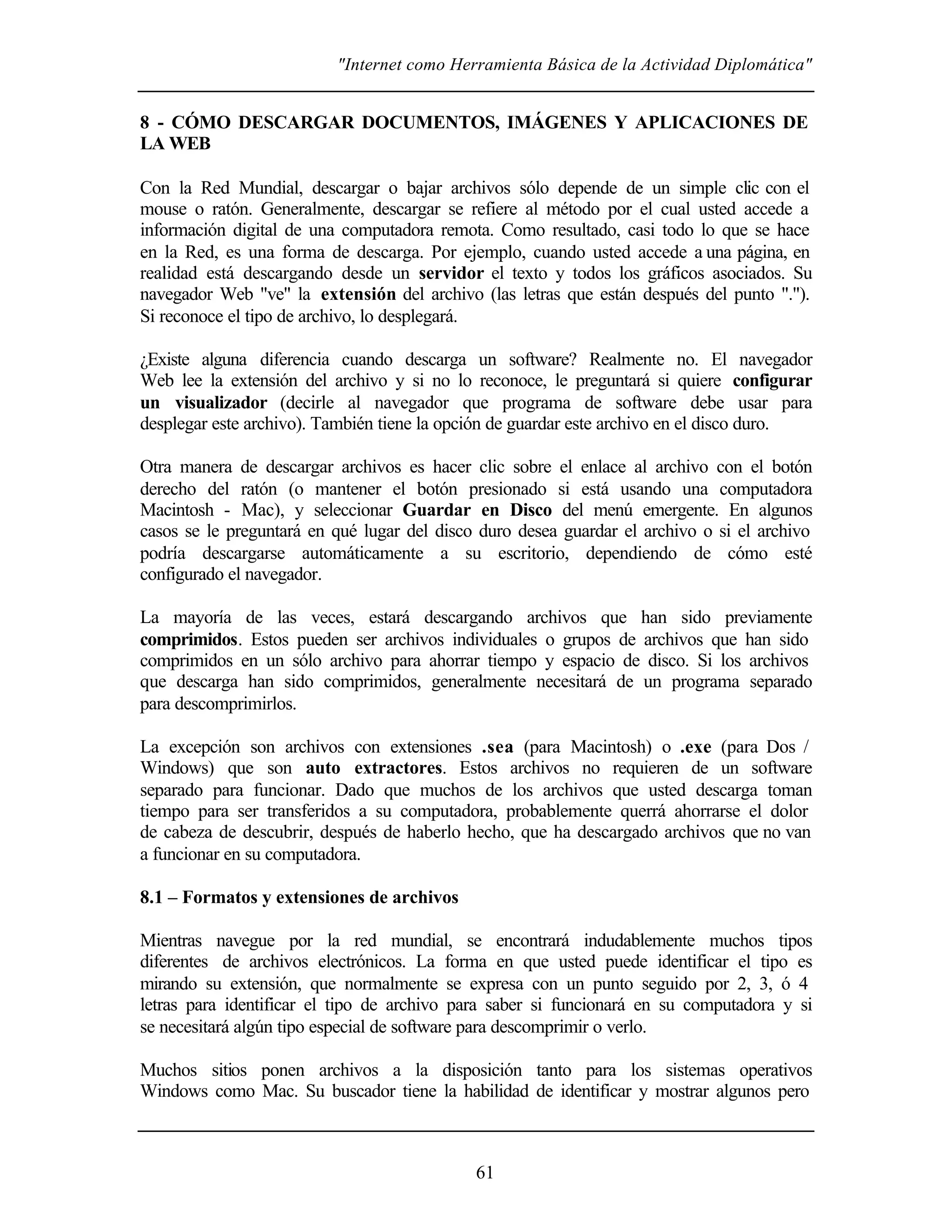 "Internet como Herramienta Básica de la Actividad Diplomática"
61
8 - CÓMO DESCARGAR DOCUMENTOS, IMÁGENES Y APLICACIONES DE
LA WEB
Con la Red Mundial, descargar o bajar archivos sólo depende de un simple clic con el
mouse o ratón. Generalmente, descargar se refiere al método por el cual usted accede a
información digital de una computadora remota. Como resultado, casi todo lo que se hace
en la Red, es una forma de descarga. Por ejemplo, cuando usted accede a una página, en
realidad está descargando desde un servidor el texto y todos los gráficos asociados. Su
navegador Web "ve" la extensión del archivo (las letras que están después del punto ".").
Si reconoce el tipo de archivo, lo desplegará.
¿Existe alguna diferencia cuando descarga un software? Realmente no. El navegador
Web lee la extensión del archivo y si no lo reconoce, le preguntará si quiere configurar
un visualizador (decirle al navegador que programa de software debe usar para
desplegar este archivo). También tiene la opción de guardar este archivo en el disco duro.
Otra manera de descargar archivos es hacer clic sobre el enlace al archivo con el botón
derecho del ratón (o mantener el botón presionado si está usando una computadora
Macintosh - Mac), y seleccionar Guardar en Disco del menú emergente. En algunos
casos se le preguntará en qué lugar del disco duro desea guardar el archivo o si el archivo
podría descargarse automáticamente a su escritorio, dependiendo de cómo esté
configurado el navegador.
La mayoría de las veces, estará descargando archivos que han sido previamente
comprimidos. Estos pueden ser archivos individuales o grupos de archivos que han sido
comprimidos en un sólo archivo para ahorrar tiempo y espacio de disco. Si los archivos
que descarga han sido comprimidos, generalmente necesitará de un programa separado
para descomprimirlos.
La excepción son archivos con extensiones .sea (para Macintosh) o .exe (para Dos /
Windows) que son auto extractores. Estos archivos no requieren de un software
separado para funcionar. Dado que muchos de los archivos que usted descarga toman
tiempo para ser transferidos a su computadora, probablemente querrá ahorrarse el dolor
de cabeza de descubrir, después de haberlo hecho, que ha descargado archivos que no van
a funcionar en su computadora.
8.1 – Formatos y extensiones de archivos
Mientras navegue por la red mundial, se encontrará indudablemente muchos tipos
diferentes de archivos electrónicos. La forma en que usted puede identificar el tipo es
mirando su extensión, que normalmente se expresa con un punto seguido por 2, 3, ó 4
letras para identificar el tipo de archivo para saber si funcionará en su computadora y si
se necesitará algún tipo especial de software para descomprimir o verlo.
Muchos sitios ponen archivos a la disposición tanto para los sistemas operativos
Windows como Mac. Su buscador tiene la habilidad de identificar y mostrar algunos pero
 