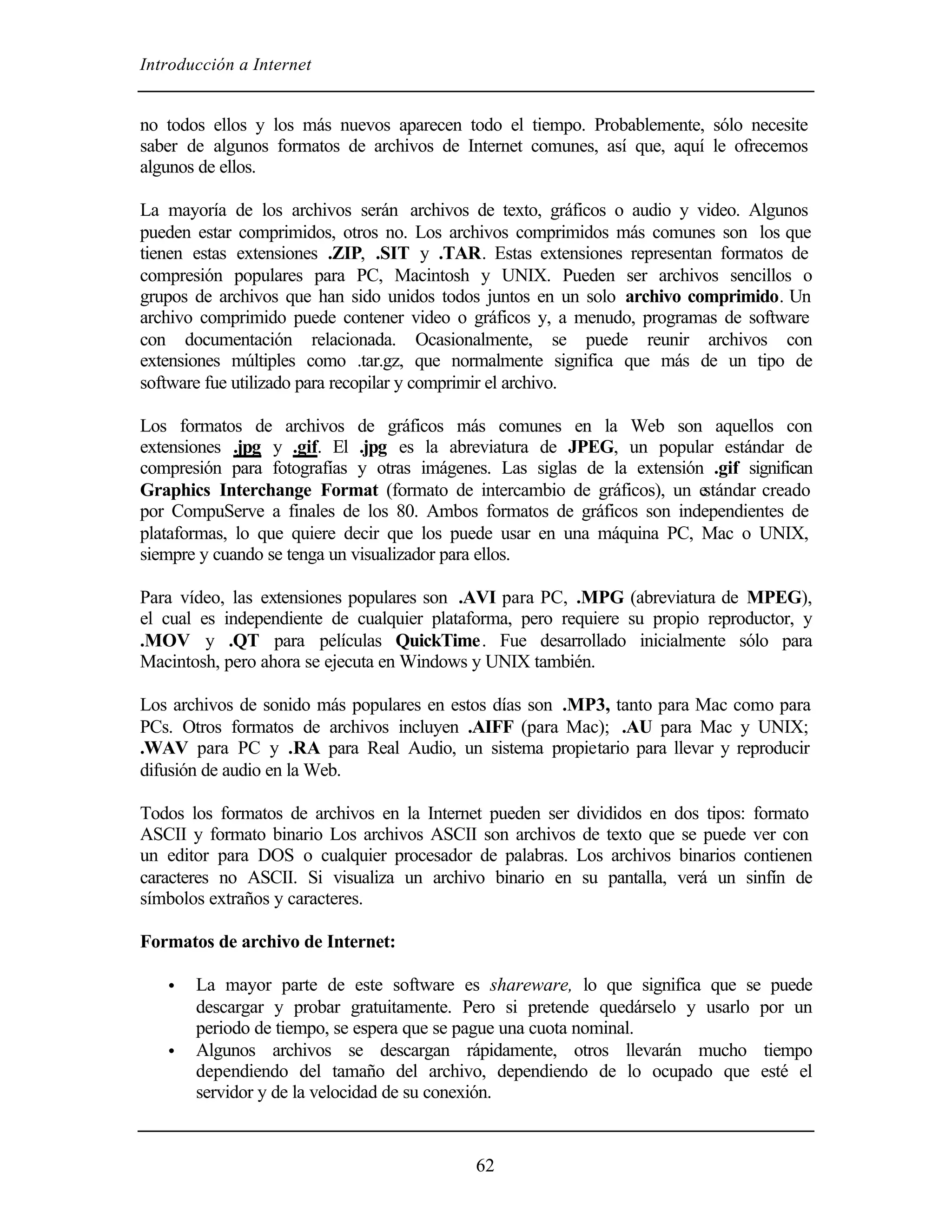 Introducción a Internet
62
no todos ellos y los más nuevos aparecen todo el tiempo. Probablemente, sólo necesite
saber de algunos formatos de archivos de Internet comunes, así que, aquí le ofrecemos
algunos de ellos.
La mayoría de los archivos serán archivos de texto, gráficos o audio y video. Algunos
pueden estar comprimidos, otros no. Los archivos comprimidos más comunes son los que
tienen estas extensiones .ZIP, .SIT y .TAR. Estas extensiones representan formatos de
compresión populares para PC, Macintosh y UNIX. Pueden ser archivos sencillos o
grupos de archivos que han sido unidos todos juntos en un solo archivo comprimido. Un
archivo comprimido puede contener video o gráficos y, a menudo, programas de software
con documentación relacionada. Ocasionalmente, se puede reunir archivos con
extensiones múltiples como .tar.gz, que normalmente significa que más de un tipo de
software fue utilizado para recopilar y comprimir el archivo.
Los formatos de archivos de gráficos más comunes en la Web son aquellos con
extensiones .jpg y .gif. El .jpg es la abreviatura de JPEG, un popular estándar de
compresión para fotografías y otras imágenes. Las siglas de la extensión .gif significan
Graphics Interchange Format (formato de intercambio de gráficos), un estándar creado
por CompuServe a finales de los 80. Ambos formatos de gráficos son independientes de
plataformas, lo que quiere decir que los puede usar en una máquina PC, Mac o UNIX,
siempre y cuando se tenga un visualizador para ellos.
Para vídeo, las extensiones populares son .AVI para PC, .MPG (abreviatura de MPEG),
el cual es independiente de cualquier plataforma, pero requiere su propio reproductor, y
.MOV y .QT para películas QuickTime. Fue desarrollado inicialmente sólo para
Macintosh, pero ahora se ejecuta en Windows y UNIX también.
Los archivos de sonido más populares en estos días son .MP3, tanto para Mac como para
PCs. Otros formatos de archivos incluyen .AIFF (para Mac); .AU para Mac y UNIX;
.WAV para PC y .RA para Real Audio, un sistema propietario para llevar y reproducir
difusión de audio en la Web.
Todos los formatos de archivos en la Internet pueden ser divididos en dos tipos: formato
ASCII y formato binario Los archivos ASCII son archivos de texto que se puede ver con
un editor para DOS o cualquier procesador de palabras. Los archivos binarios contienen
caracteres no ASCII. Si visualiza un archivo binario en su pantalla, verá un sinfín de
símbolos extraños y caracteres.
Formatos de archivo de Internet:
• La mayor parte de este software es shareware, lo que significa que se puede
descargar y probar gratuitamente. Pero si pretende quedárselo y usarlo por un
periodo de tiempo, se espera que se pague una cuota nominal.
• Algunos archivos se descargan rápidamente, otros llevarán mucho tiempo
dependiendo del tamaño del archivo, dependiendo de lo ocupado que esté el
servidor y de la velocidad de su conexión.
 