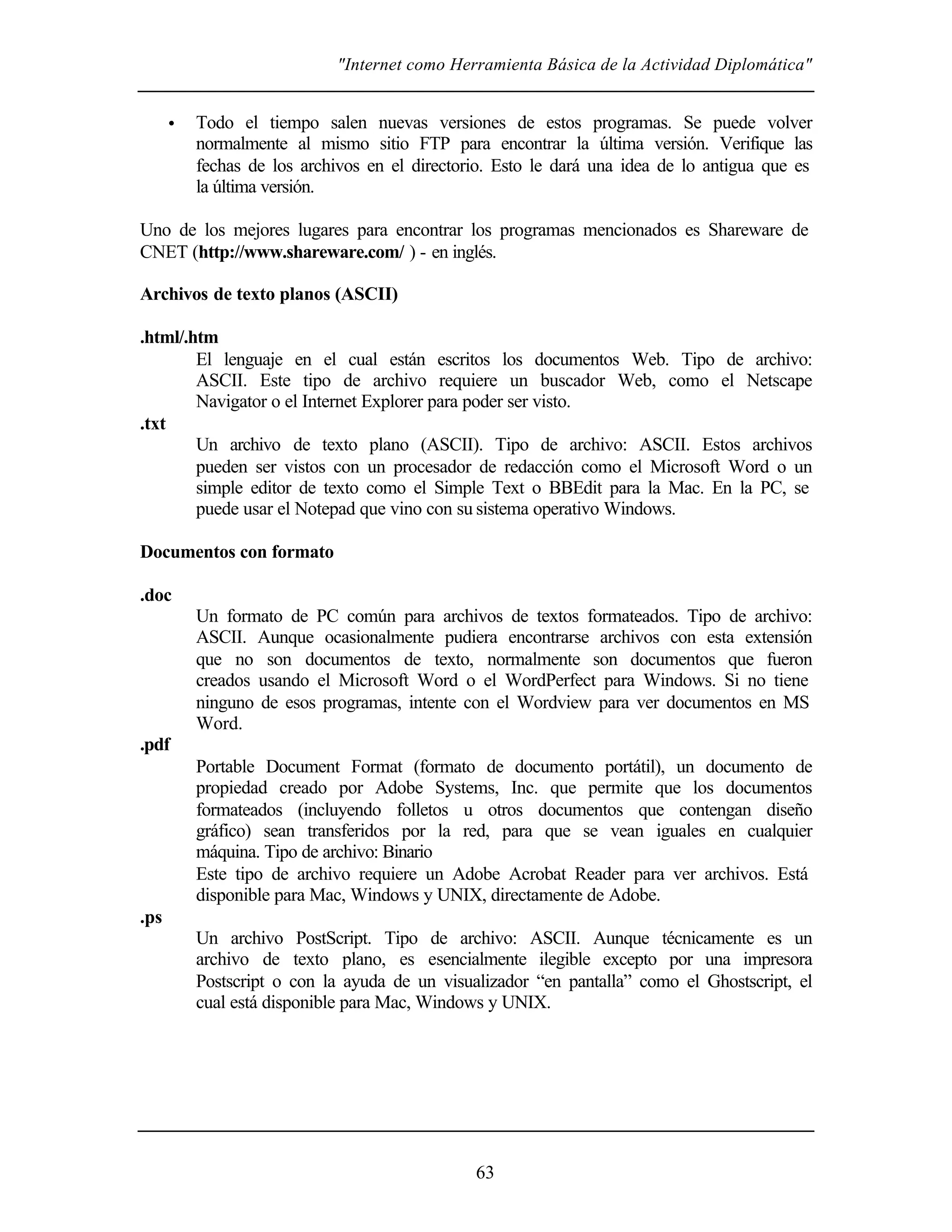 "Internet como Herramienta Básica de la Actividad Diplomática"
63
• Todo el tiempo salen nuevas versiones de estos programas. Se puede volver
normalmente al mismo sitio FTP para encontrar la última versión. Verifique las
fechas de los archivos en el directorio. Esto le dará una idea de lo antigua que es
la última versión.
Uno de los mejores lugares para encontrar los programas mencionados es Shareware de
CNET (http://www.shareware.com/ ) - en inglés.
Archivos de texto planos (ASCII)
.html/.htm
El lenguaje en el cual están escritos los documentos Web. Tipo de archivo:
ASCII. Este tipo de archivo requiere un buscador Web, como el Netscape
Navigator o el Internet Explorer para poder ser visto.
.txt
Un archivo de texto plano (ASCII). Tipo de archivo: ASCII. Estos archivos
pueden ser vistos con un procesador de redacción como el Microsoft Word o un
simple editor de texto como el Simple Text o BBEdit para la Mac. En la PC, se
puede usar el Notepad que vino con su sistema operativo Windows.
Documentos con formato
.doc
Un formato de PC común para archivos de textos formateados. Tipo de archivo:
ASCII. Aunque ocasionalmente pudiera encontrarse archivos con esta extensión
que no son documentos de texto, normalmente son documentos que fueron
creados usando el Microsoft Word o el WordPerfect para Windows. Si no tiene
ninguno de esos programas, intente con el Wordview para ver documentos en MS
Word.
.pdf
Portable Document Format (formato de documento portátil), un documento de
propiedad creado por Adobe Systems, Inc. que permite que los documentos
formateados (incluyendo folletos u otros documentos que contengan diseño
gráfico) sean transferidos por la red, para que se vean iguales en cualquier
máquina. Tipo de archivo: Binario
Este tipo de archivo requiere un Adobe Acrobat Reader para ver archivos. Está
disponible para Mac, Windows y UNIX, directamente de Adobe.
.ps
Un archivo PostScript. Tipo de archivo: ASCII. Aunque técnicamente es un
archivo de texto plano, es esencialmente ilegible excepto por una impresora
Postscript o con la ayuda de un visualizador “en pantalla” como el Ghostscript, el
cual está disponible para Mac, Windows y UNIX.
 