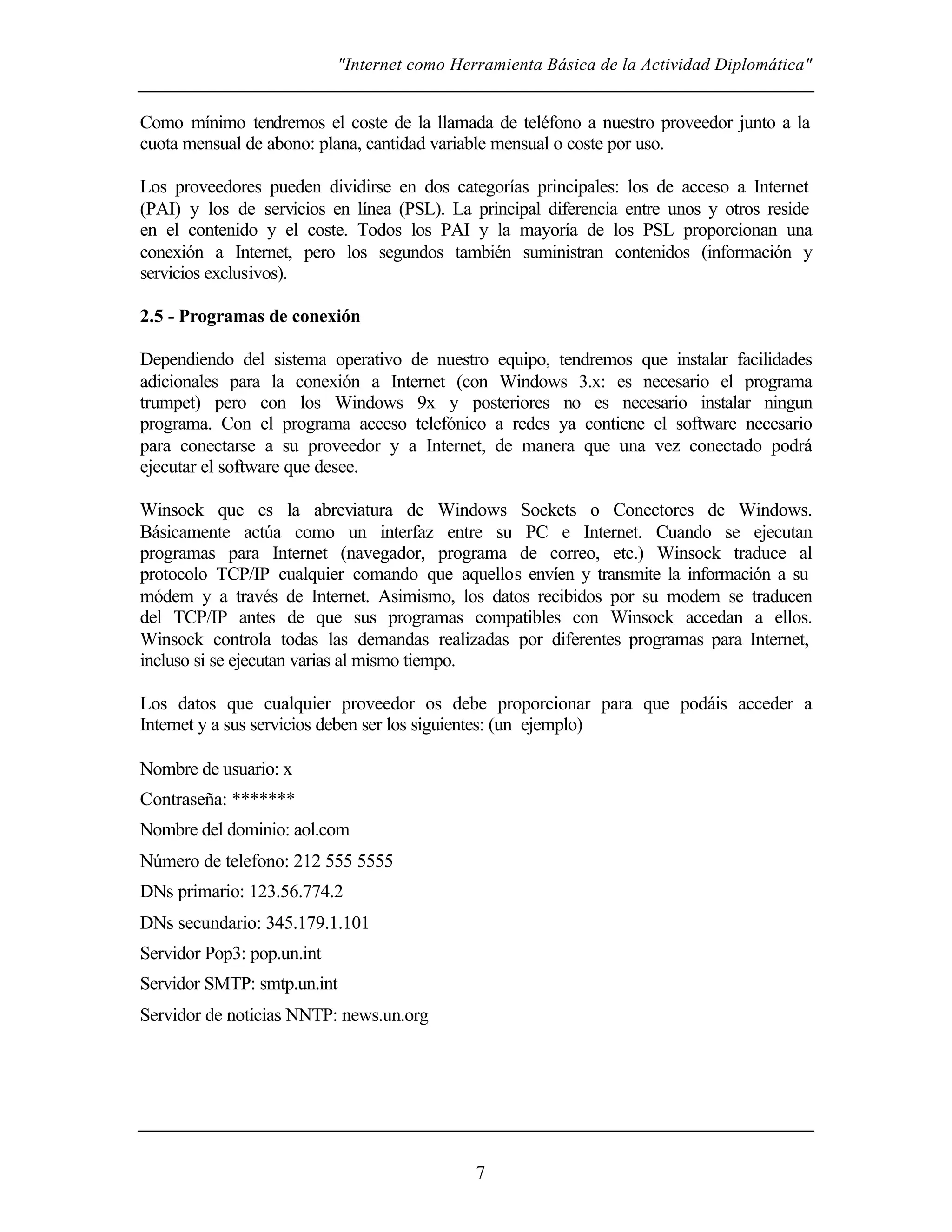 "Internet como Herramienta Básica de la Actividad Diplomática"
7
Como mínimo tendremos el coste de la llamada de teléfono a nuestro proveedor junto a la
cuota mensual de abono: plana, cantidad variable mensual o coste por uso.
Los proveedores pueden dividirse en dos categorías principales: los de acceso a Internet
(PAI) y los de servicios en línea (PSL). La principal diferencia entre unos y otros reside
en el contenido y el coste. Todos los PAI y la mayoría de los PSL proporcionan una
conexión a Internet, pero los segundos también suministran contenidos (información y
servicios exclusivos).
2.5 - Programas de conexión
Dependiendo del sistema operativo de nuestro equipo, tendremos que instalar facilidades
adicionales para la conexión a Internet (con Windows 3.x: es necesario el programa
trumpet) pero con los Windows 9x y posteriores no es necesario instalar ningun
programa. Con el programa acceso telefónico a redes ya contiene el software necesario
para conectarse a su proveedor y a Internet, de manera que una vez conectado podrá
ejecutar el software que desee.
Winsock que es la abreviatura de Windows Sockets o Conectores de Windows.
Básicamente actúa como un interfaz entre su PC e Internet. Cuando se ejecutan
programas para Internet (navegador, programa de correo, etc.) Winsock traduce al
protocolo TCP/IP cualquier comando que aquellos envíen y transmite la información a su
módem y a través de Internet. Asimismo, los datos recibidos por su modem se traducen
del TCP/IP antes de que sus programas compatibles con Winsock accedan a ellos.
Winsock controla todas las demandas realizadas por diferentes programas para Internet,
incluso si se ejecutan varias al mismo tiempo.
Los datos que cualquier proveedor os debe proporcionar para que podáis acceder a
Internet y a sus servicios deben ser los siguientes: (un ejemplo)
Nombre de usuario: x
Contraseña: *******
Nombre del dominio: aol.com
Número de telefono: 212 555 5555
DNs primario: 123.56.774.2
DNs secundario: 345.179.1.101
Servidor Pop3: pop.un.int
Servidor SMTP: smtp.un.int
Servidor de noticias NNTP: news.un.org
 