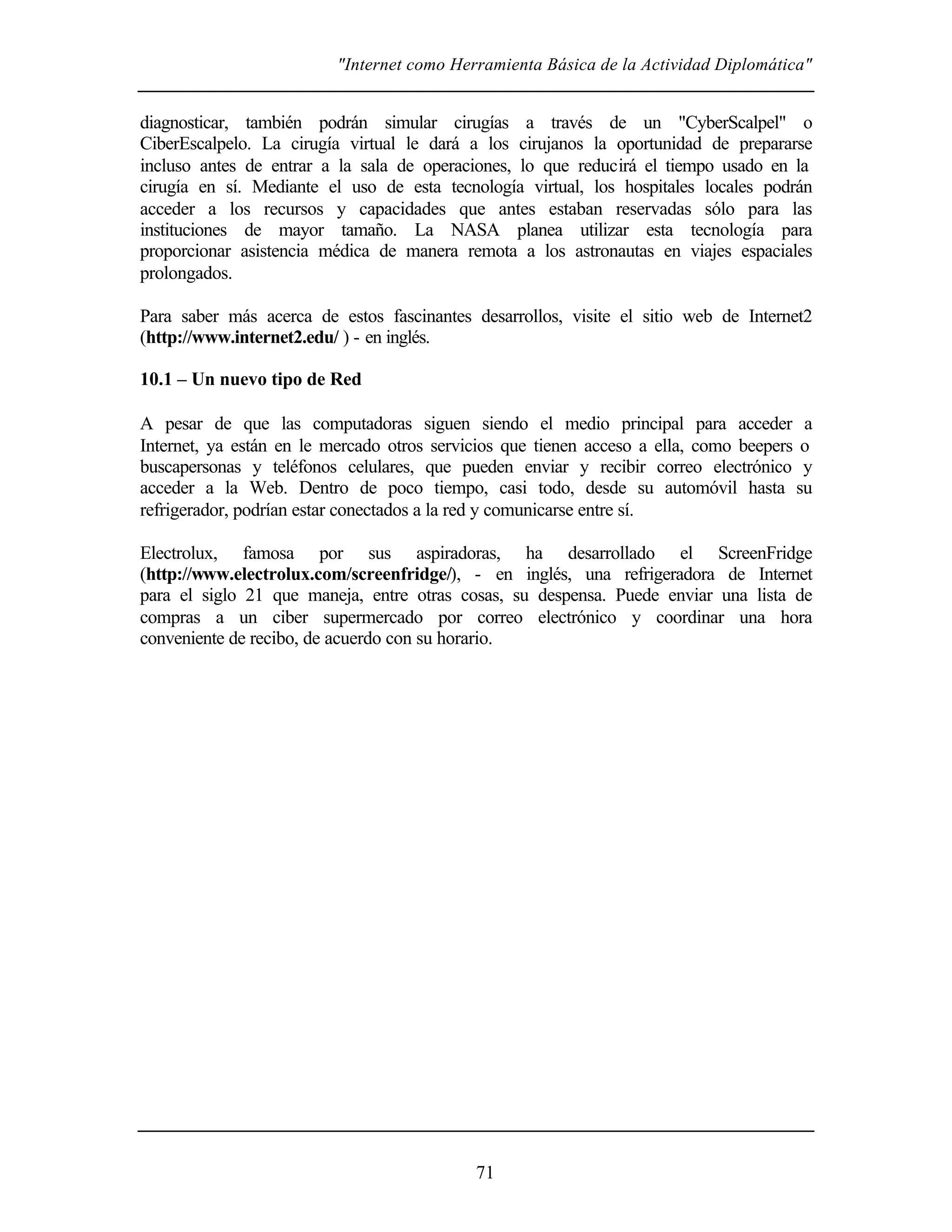 "Internet como Herramienta Básica de la Actividad Diplomática"
71
diagnosticar, también podrán simular cirugías a través de un "CyberScalpel" o
CiberEscalpelo. La cirugía virtual le dará a los cirujanos la oportunidad de prepararse
incluso antes de entrar a la sala de operaciones, lo que reducirá el tiempo usado en la
cirugía en sí. Mediante el uso de esta tecnología virtual, los hospitales locales podrán
acceder a los recursos y capacidades que antes estaban reservadas sólo para las
instituciones de mayor tamaño. La NASA planea utilizar esta tecnología para
proporcionar asistencia médica de manera remota a los astronautas en viajes espaciales
prolongados.
Para saber más acerca de estos fascinantes desarrollos, visite el sitio web de Internet2
(http://www.internet2.edu/ ) - en inglés.
10.1 – Un nuevo tipo de Red
A pesar de que las computadoras siguen siendo el medio principal para acceder a
Internet, ya están en le mercado otros servicios que tienen acceso a ella, como beepers o
buscapersonas y teléfonos celulares, que pueden enviar y recibir correo electrónico y
acceder a la Web. Dentro de poco tiempo, casi todo, desde su automóvil hasta su
refrigerador, podrían estar conectados a la red y comunicarse entre sí.
Electrolux, famosa por sus aspiradoras, ha desarrollado el ScreenFridge
(http://www.electrolux.com/screenfridge/), - en inglés, una refrigeradora de Internet
para el siglo 21 que maneja, entre otras cosas, su despensa. Puede enviar una lista de
compras a un ciber supermercado por correo electrónico y coordinar una hora
conveniente de recibo, de acuerdo con su horario.
 