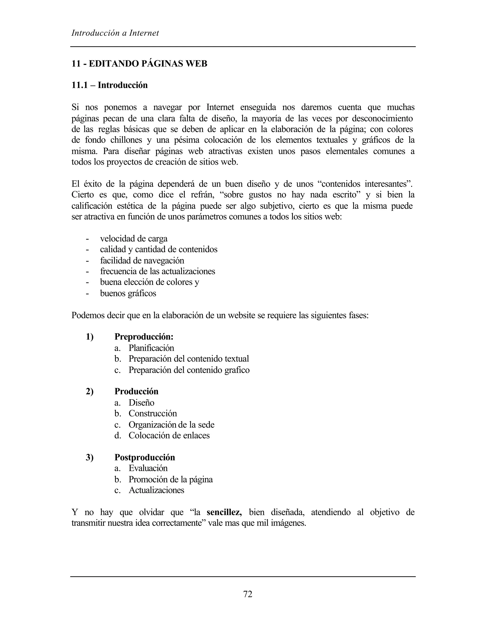 Introducción a Internet
72
11 - EDITANDO PÁGINAS WEB
11.1 – Introducción
Si nos ponemos a navegar por Internet enseguida nos daremos cuenta que muchas
páginas pecan de una clara falta de diseño, la mayoría de las veces por desconocimiento
de las reglas básicas que se deben de aplicar en la elaboración de la página; con colores
de fondo chillones y una pésima colocación de los elementos textuales y gráficos de la
misma. Para diseñar páginas web atractivas existen unos pasos elementales comunes a
todos los proyectos de creación de sitios web.
El éxito de la página dependerá de un buen diseño y de unos “contenidos interesantes”.
Cierto es que, como dice el refrán, “sobre gustos no hay nada escrito” y si bien la
calificación estética de la página puede ser algo subjetivo, cierto es que la misma puede
ser atractiva en función de unos parámetros comunes a todos los sitios web:
- velocidad de carga
- calidad y cantidad de contenidos
- facilidad de navegación
- frecuencia de las actualizaciones
- buena elección de colores y
- buenos gráficos
Podemos decir que en la elaboración de un website se requiere las siguientes fases:
1) Preproducción:
a. Planificación
b. Preparación del contenido textual
c. Preparación del contenido grafico
2) Producción
a. Diseño
b. Construcción
c. Organización de la sede
d. Colocación de enlaces
3) Postproducción
a. Evaluación
b. Promoción de la página
c. Actualizaciones
Y no hay que olvidar que “la sencillez, bien diseñada, atendiendo al objetivo de
transmitir nuestra idea correctamente” vale mas que mil imágenes.
 