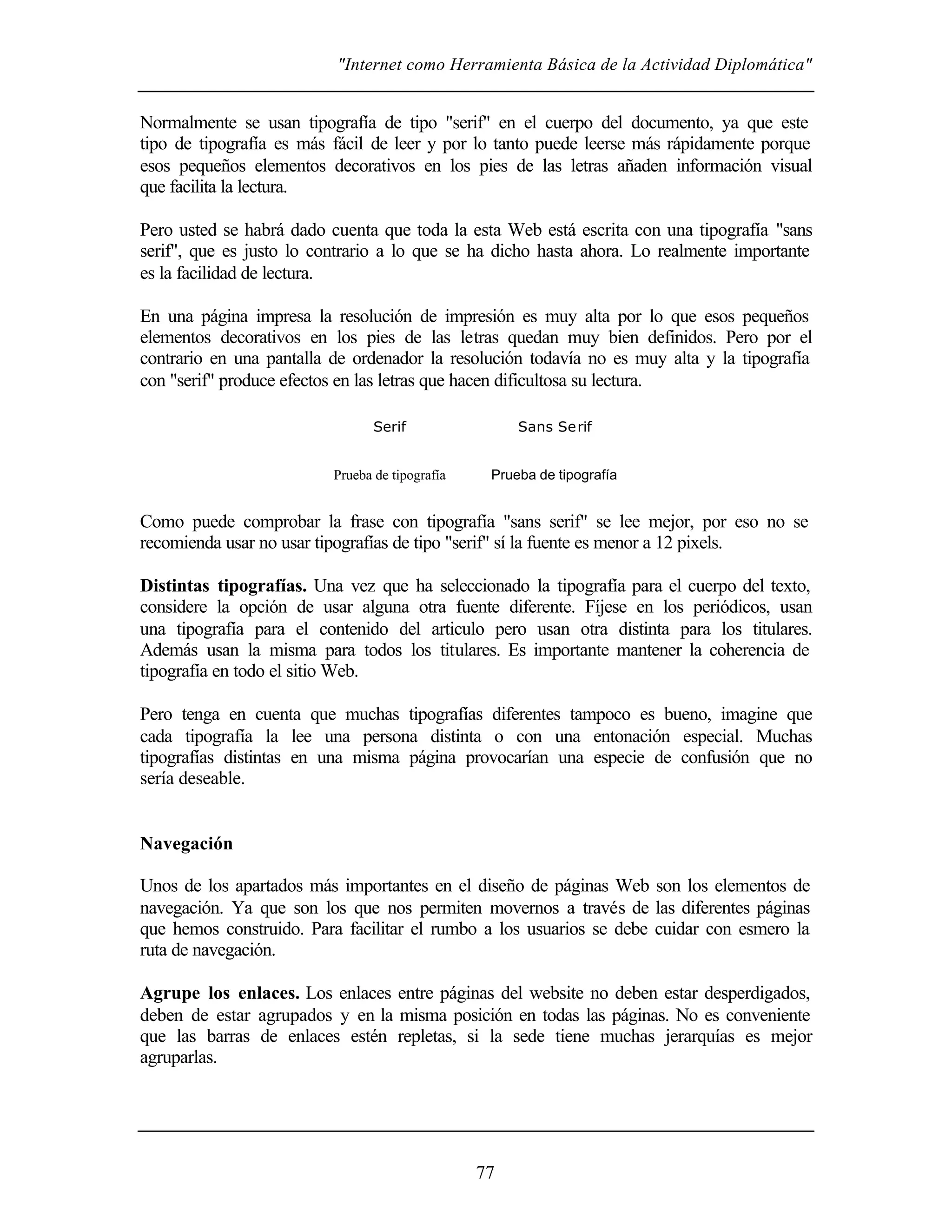 "Internet como Herramienta Básica de la Actividad Diplomática"
77
Normalmente se usan tipografía de tipo "serif" en el cuerpo del documento, ya que este
tipo de tipografía es más fácil de leer y por lo tanto puede leerse más rápidamente porque
esos pequeños elementos decorativos en los pies de las letras añaden información visual
que facilita la lectura.
Pero usted se habrá dado cuenta que toda la esta Web está escrita con una tipografía "sans
serif", que es justo lo contrario a lo que se ha dicho hasta ahora. Lo realmente importante
es la facilidad de lectura.
En una página impresa la resolución de impresión es muy alta por lo que esos pequeños
elementos decorativos en los pies de las letras quedan muy bien definidos. Pero por el
contrario en una pantalla de ordenador la resolución todavía no es muy alta y la tipografía
con "serif" produce efectos en las letras que hacen dificultosa su lectura.
Serif
Prueba de tipografía
Sans Serif
Prueba de tipografía
Como puede comprobar la frase con tipografía "sans serif" se lee mejor, por eso no se
recomienda usar no usar tipografías de tipo "serif" sí la fuente es menor a 12 pixels.
Distintas tipografías. Una vez que ha seleccionado la tipografía para el cuerpo del texto,
considere la opción de usar alguna otra fuente diferente. Fíjese en los periódicos, usan
una tipografía para el contenido del articulo pero usan otra distinta para los titulares.
Además usan la misma para todos los titulares. Es importante mantener la coherencia de
tipografía en todo el sitio Web.
Pero tenga en cuenta que muchas tipografías diferentes tampoco es bueno, imagine que
cada tipografía la lee una persona distinta o con una entonación especial. Muchas
tipografías distintas en una misma página provocarían una especie de confusión que no
sería deseable.
Navegación
Unos de los apartados más importantes en el diseño de páginas Web son los elementos de
navegación. Ya que son los que nos permiten movernos a través de las diferentes páginas
que hemos construido. Para facilitar el rumbo a los usuarios se debe cuidar con esmero la
ruta de navegación.
Agrupe los enlaces. Los enlaces entre páginas del website no deben estar desperdigados,
deben de estar agrupados y en la misma posición en todas las páginas. No es conveniente
que las barras de enlaces estén repletas, si la sede tiene muchas jerarquías es mejor
agruparlas.
 