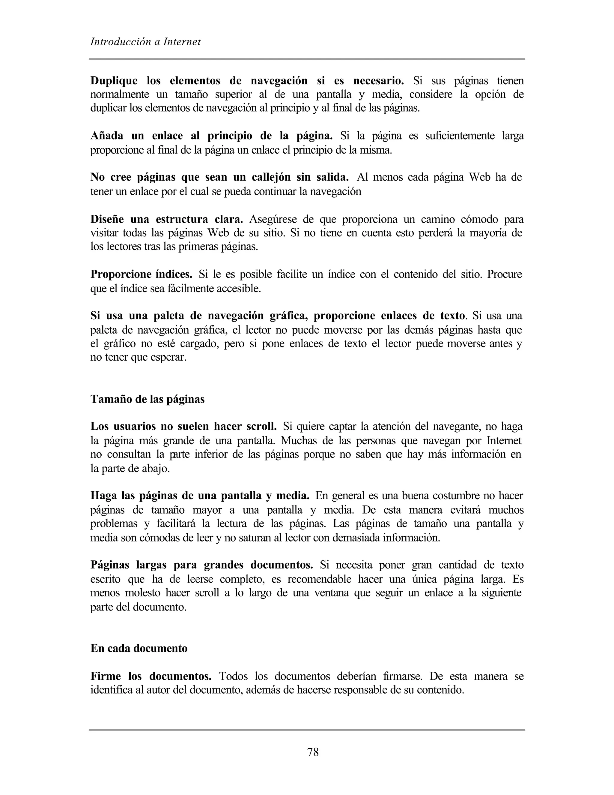 Introducción a Internet
78
Duplique los elementos de navegación si es necesario. Si sus páginas tienen
normalmente un tamaño superior al de una pantalla y media, considere la opción de
duplicar los elementos de navegación al principio y al final de las páginas.
Añada un enlace al principio de la página. Si la página es suficientemente larga
proporcione al final de la página un enlace el principio de la misma.
No cree páginas que sean un callejón sin salida. Al menos cada página Web ha de
tener un enlace por el cual se pueda continuar la navegación
Diseñe una estructura clara. Asegúrese de que proporciona un camino cómodo para
visitar todas las páginas Web de su sitio. Si no tiene en cuenta esto perderá la mayoría de
los lectores tras las primeras páginas.
Proporcione índices. Si le es posible facilite un índice con el contenido del sitio. Procure
que el índice sea fácilmente accesible.
Si usa una paleta de navegación gráfica, proporcione enlaces de texto. Si usa una
paleta de navegación gráfica, el lector no puede moverse por las demás páginas hasta que
el gráfico no esté cargado, pero si pone enlaces de texto el lector puede moverse antes y
no tener que esperar.
Tamaño de las páginas
Los usuarios no suelen hacer scroll. Si quiere captar la atención del navegante, no haga
la página más grande de una pantalla. Muchas de las personas que navegan por Internet
no consultan la parte inferior de las páginas porque no saben que hay más información en
la parte de abajo.
Haga las páginas de una pantalla y media. En general es una buena costumbre no hacer
páginas de tamaño mayor a una pantalla y media. De esta manera evitará muchos
problemas y facilitará la lectura de las páginas. Las páginas de tamaño una pantalla y
media son cómodas de leer y no saturan al lector con demasiada información.
Páginas largas para grandes documentos. Si necesita poner gran cantidad de texto
escrito que ha de leerse completo, es recomendable hacer una única página larga. Es
menos molesto hacer scroll a lo largo de una ventana que seguir un enlace a la siguiente
parte del documento.
En cada documento
Firme los documentos. Todos los documentos deberían firmarse. De esta manera se
identifica al autor del documento, además de hacerse responsable de su contenido.
 