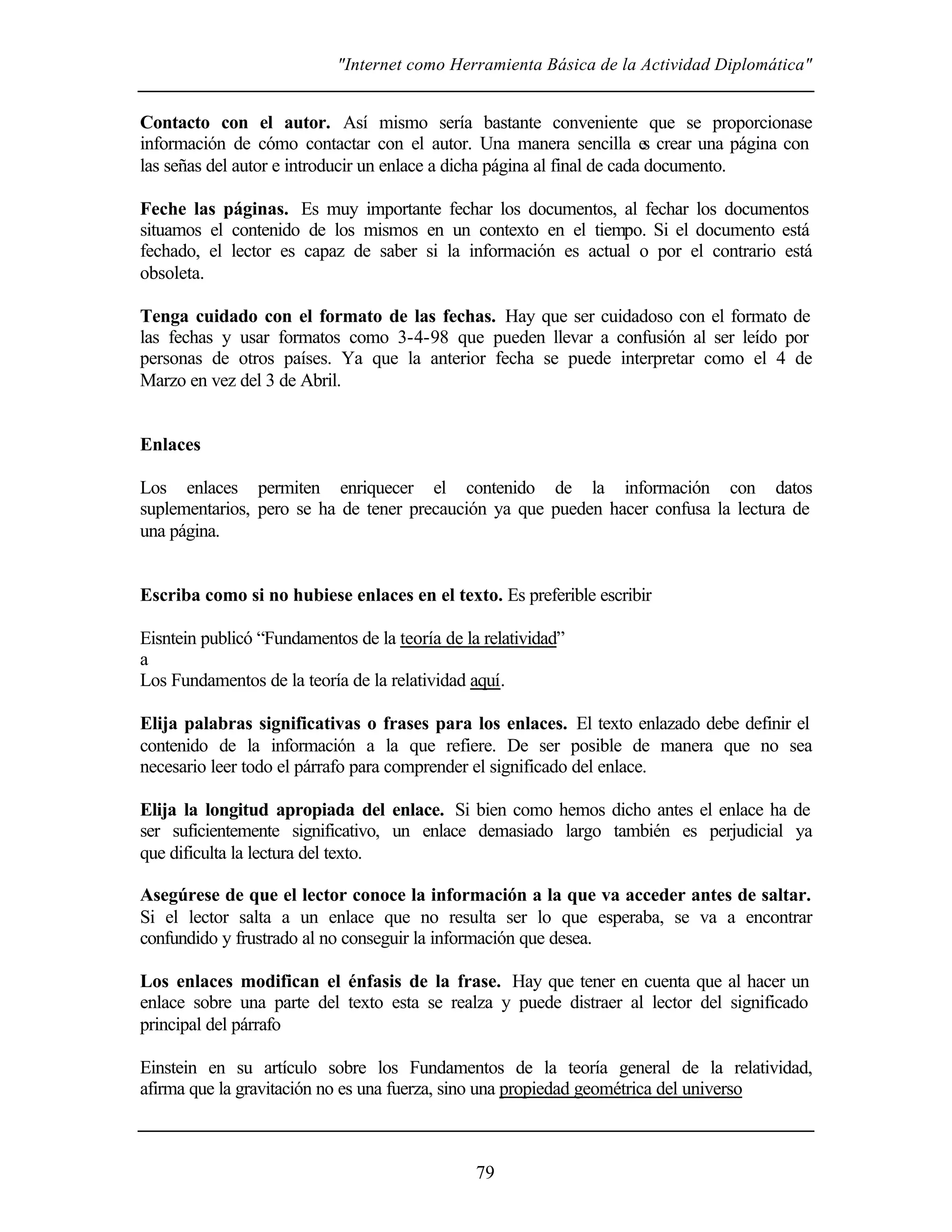 "Internet como Herramienta Básica de la Actividad Diplomática"
79
Contacto con el autor. Así mismo sería bastante conveniente que se proporcionase
información de cómo contactar con el autor. Una manera sencilla es crear una página con
las señas del autor e introducir un enlace a dicha página al final de cada documento.
Feche las páginas. Es muy importante fechar los documentos, al fechar los documentos
situamos el contenido de los mismos en un contexto en el tiempo. Si el documento está
fechado, el lector es capaz de saber si la información es actual o por el contrario está
obsoleta.
Tenga cuidado con el formato de las fechas. Hay que ser cuidadoso con el formato de
las fechas y usar formatos como 3-4-98 que pueden llevar a confusión al ser leído por
personas de otros países. Ya que la anterior fecha se puede interpretar como el 4 de
Marzo en vez del 3 de Abril.
Enlaces
Los enlaces permiten enriquecer el contenido de la información con datos
suplementarios, pero se ha de tener precaución ya que pueden hacer confusa la lectura de
una página.
Escriba como si no hubiese enlaces en el texto. Es preferible escribir
Eisntein publicó “Fundamentos de la teoría de la relatividad”
a
Los Fundamentos de la teoría de la relatividad aquí.
Elija palabras significativas o frases para los enlaces. El texto enlazado debe definir el
contenido de la información a la que refiere. De ser posible de manera que no sea
necesario leer todo el párrafo para comprender el significado del enlace.
Elija la longitud apropiada del enlace. Si bien como hemos dicho antes el enlace ha de
ser suficientemente significativo, un enlace demasiado largo también es perjudicial ya
que dificulta la lectura del texto.
Asegúrese de que el lector conoce la información a la que va acceder antes de saltar.
Si el lector salta a un enlace que no resulta ser lo que esperaba, se va a encontrar
confundido y frustrado al no conseguir la información que desea.
Los enlaces modifican el énfasis de la frase. Hay que tener en cuenta que al hacer un
enlace sobre una parte del texto esta se realza y puede distraer al lector del significado
principal del párrafo
Einstein en su artículo sobre los Fundamentos de la teoría general de la relatividad,
afirma que la gravitación no es una fuerza, sino una propiedad geométrica del universo
 
