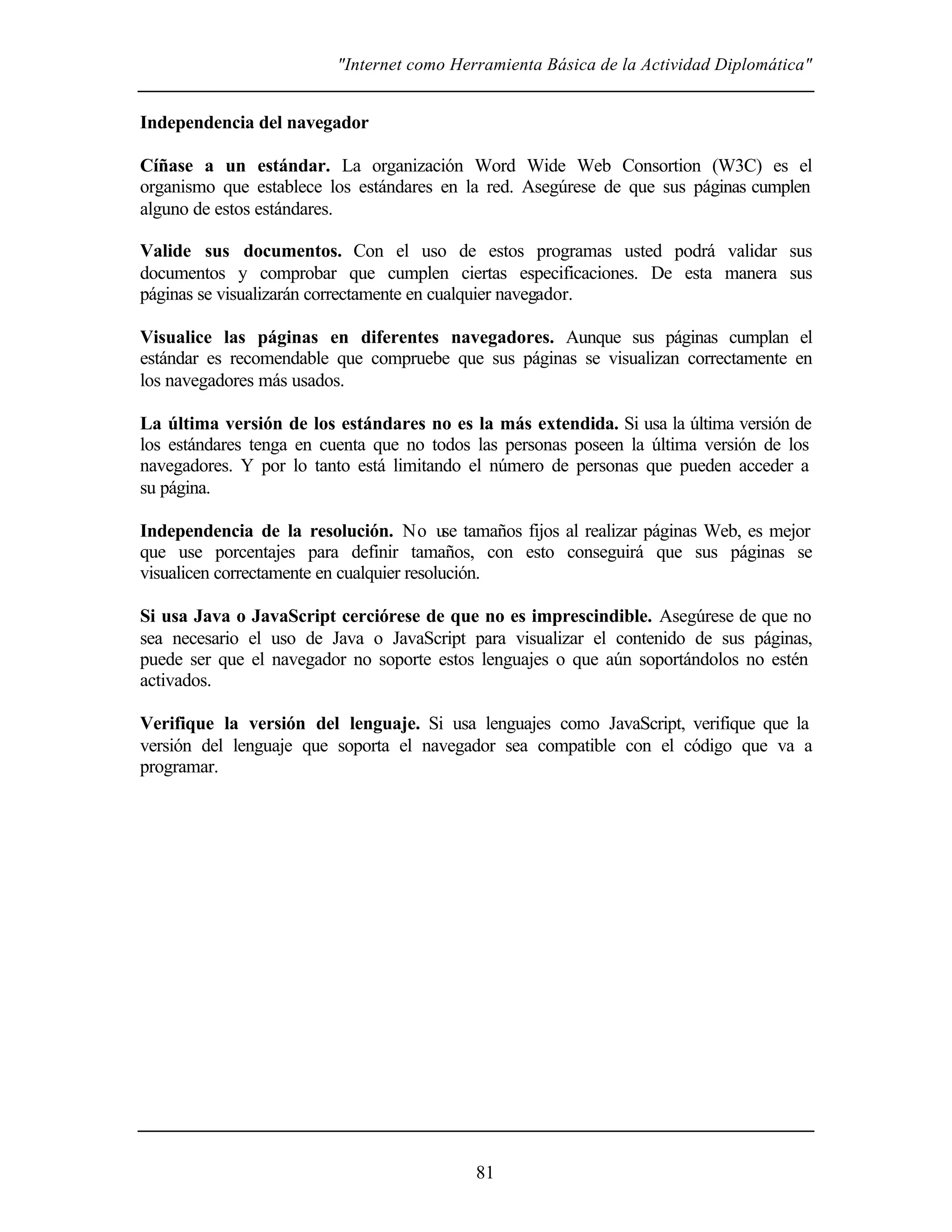 "Internet como Herramienta Básica de la Actividad Diplomática"
81
Independencia del navegador
Cíñase a un estándar. La organización Word Wide Web Consortion (W3C) es el
organismo que establece los estándares en la red. Asegúrese de que sus páginas cumplen
alguno de estos estándares.
Valide sus documentos. Con el uso de estos programas usted podrá validar sus
documentos y comprobar que cumplen ciertas especificaciones. De esta manera sus
páginas se visualizarán correctamente en cualquier navegador.
Visualice las páginas en diferentes navegadores. Aunque sus páginas cumplan el
estándar es recomendable que compruebe que sus páginas se visualizan correctamente en
los navegadores más usados.
La última versión de los estándares no es la más extendida. Si usa la última versión de
los estándares tenga en cuenta que no todos las personas poseen la última versión de los
navegadores. Y por lo tanto está limitando el número de personas que pueden acceder a
su página.
Independencia de la resolución. No use tamaños fijos al realizar páginas Web, es mejor
que use porcentajes para definir tamaños, con esto conseguirá que sus páginas se
visualicen correctamente en cualquier resolución.
Si usa Java o JavaScript cerciórese de que no es imprescindible. Asegúrese de que no
sea necesario el uso de Java o JavaScript para visualizar el contenido de sus páginas,
puede ser que el navegador no soporte estos lenguajes o que aún soportándolos no estén
activados.
Verifique la versión del lenguaje. Si usa lenguajes como JavaScript, verifique que la
versión del lenguaje que soporta el navegador sea compatible con el código que va a
programar.
 