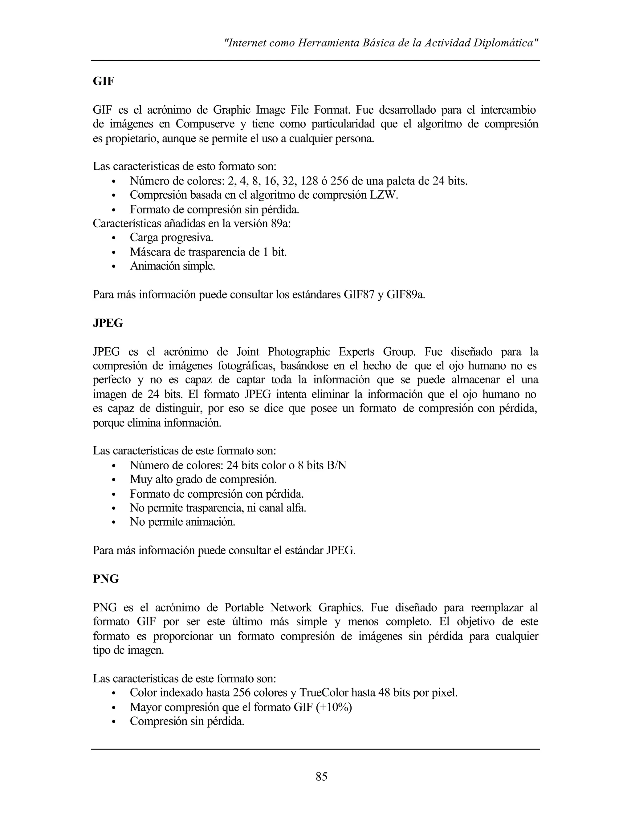 "Internet como Herramienta Básica de la Actividad Diplomática"
85
GIF
GIF es el acrónimo de Graphic Image File Format. Fue desarrollado para el intercambio
de imágenes en Compuserve y tiene como particularidad que el algoritmo de compresión
es propietario, aunque se permite el uso a cualquier persona.
Las caracteristicas de esto formato son:
• Número de colores: 2, 4, 8, 16, 32, 128 ó 256 de una paleta de 24 bits.
• Compresión basada en el algoritmo de compresión LZW.
• Formato de compresión sin pérdida.
Características añadidas en la versión 89a:
• Carga progresiva.
• Máscara de trasparencia de 1 bit.
• Animación simple.
Para más información puede consultar los estándares GIF87 y GIF89a.
JPEG
JPEG es el acrónimo de Joint Photographic Experts Group. Fue diseñado para la
compresión de imágenes fotográficas, basándose en el hecho de que el ojo humano no es
perfecto y no es capaz de captar toda la información que se puede almacenar el una
imagen de 24 bits. El formato JPEG intenta eliminar la información que el ojo humano no
es capaz de distinguir, por eso se dice que posee un formato de compresión con pérdida,
porque elimina información.
Las características de este formato son:
• Número de colores: 24 bits color o 8 bits B/N
• Muy alto grado de compresión.
• Formato de compresión con pérdida.
• No permite trasparencia, ni canal alfa.
• No permite animación.
Para más información puede consultar el estándar JPEG.
PNG
PNG es el acrónimo de Portable Network Graphics. Fue diseñado para reemplazar al
formato GIF por ser este último más simple y menos completo. El objetivo de este
formato es proporcionar un formato compresión de imágenes sin pérdida para cualquier
tipo de imagen.
Las características de este formato son:
• Color indexado hasta 256 colores y TrueColor hasta 48 bits por pixel.
• Mayor compresión que el formato GIF (+10%)
• Compresión sin pérdida.
 