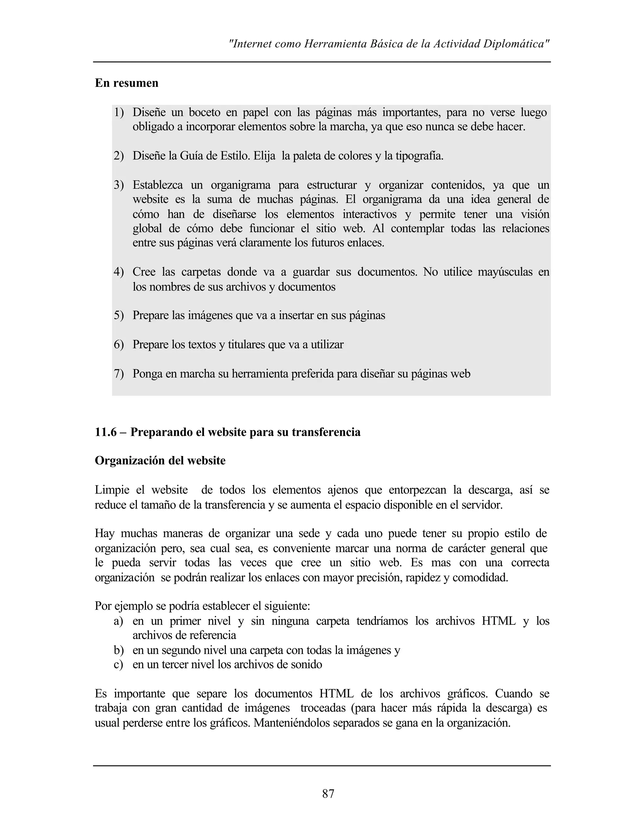 "Internet como Herramienta Básica de la Actividad Diplomática"
87
En resumen
1) Diseñe un boceto en papel con las páginas más importantes, para no verse luego
obligado a incorporar elementos sobre la marcha, ya que eso nunca se debe hacer.
2) Diseñe la Guía de Estilo. Elija la paleta de colores y la tipografía.
3) Establezca un organigrama para estructurar y organizar contenidos, ya que un
website es la suma de muchas páginas. El organigrama da una idea general de
cómo han de diseñarse los elementos interactivos y permite tener una visión
global de cómo debe funcionar el sitio web. Al contemplar todas las relaciones
entre sus páginas verá claramente los futuros enlaces.
4) Cree las carpetas donde va a guardar sus documentos. No utilice mayúsculas en
los nombres de sus archivos y documentos
5) Prepare las imágenes que va a insertar en sus páginas
6) Prepare los textos y titulares que va a utilizar
7) Ponga en marcha su herramienta preferida para diseñar su páginas web
11.6 – Preparando el website para su transferencia
Organización del website
Limpie el website de todos los elementos ajenos que entorpezcan la descarga, así se
reduce el tamaño de la transferencia y se aumenta el espacio disponible en el servidor.
Hay muchas maneras de organizar una sede y cada uno puede tener su propio estilo de
organización pero, sea cual sea, es conveniente marcar una norma de carácter general que
le pueda servir todas las veces que cree un sitio web. Es mas con una correcta
organización se podrán realizar los enlaces con mayor precisión, rapidez y comodidad.
Por ejemplo se podría establecer el siguiente:
a) en un primer nivel y sin ninguna carpeta tendríamos los archivos HTML y los
archivos de referencia
b) en un segundo nivel una carpeta con todas la imágenes y
c) en un tercer nivel los archivos de sonido
Es importante que separe los documentos HTML de los archivos gráficos. Cuando se
trabaja con gran cantidad de imágenes troceadas (para hacer más rápida la descarga) es
usual perderse entre los gráficos. Manteniéndolos separados se gana en la organización.
 