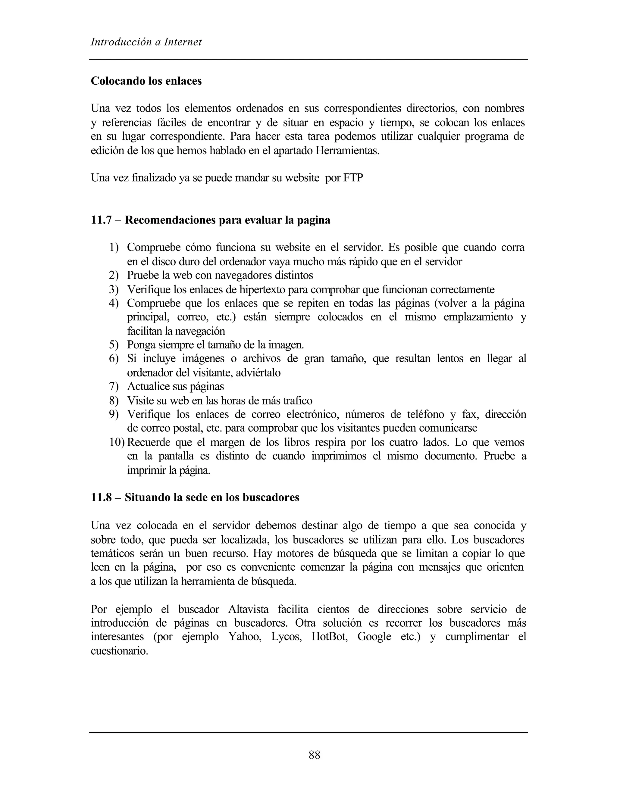 Introducción a Internet
88
Colocando los enlaces
Una vez todos los elementos ordenados en sus correspondientes directorios, con nombres
y referencias fáciles de encontrar y de situar en espacio y tiempo, se colocan los enlaces
en su lugar correspondiente. Para hacer esta tarea podemos utilizar cualquier programa de
edición de los que hemos hablado en el apartado Herramientas.
Una vez finalizado ya se puede mandar su website por FTP
11.7 – Recomendaciones para evaluar la pagina
1) Compruebe cómo funciona su website en el servidor. Es posible que cuando corra
en el disco duro del ordenador vaya mucho más rápido que en el servidor
2) Pruebe la web con navegadores distintos
3) Verifique los enlaces de hipertexto para comprobar que funcionan correctamente
4) Compruebe que los enlaces que se repiten en todas las páginas (volver a la página
principal, correo, etc.) están siempre colocados en el mismo emplazamiento y
facilitan la navegación
5) Ponga siempre el tamaño de la imagen.
6) Si incluye imágenes o archivos de gran tamaño, que resultan lentos en llegar al
ordenador del visitante, adviértalo
7) Actualice sus páginas
8) Visite su web en las horas de más trafico
9) Verifique los enlaces de correo electrónico, números de teléfono y fax, dirección
de correo postal, etc. para comprobar que los visitantes pueden comunicarse
10) Recuerde que el margen de los libros respira por los cuatro lados. Lo que vemos
en la pantalla es distinto de cuando imprimimos el mismo documento. Pruebe a
imprimir la página.
11.8 – Situando la sede en los buscadores
Una vez colocada en el servidor debemos destinar algo de tiempo a que sea conocida y
sobre todo, que pueda ser localizada, los buscadores se utilizan para ello. Los buscadores
temáticos serán un buen recurso. Hay motores de búsqueda que se limitan a copiar lo que
leen en la página, por eso es conveniente comenzar la página con mensajes que orienten
a los que utilizan la herramienta de búsqueda.
Por ejemplo el buscador Altavista facilita cientos de direcciones sobre servicio de
introducción de páginas en buscadores. Otra solución es recorrer los buscadores más
interesantes (por ejemplo Yahoo, Lycos, HotBot, Google etc.) y cumplimentar el
cuestionario.
 
