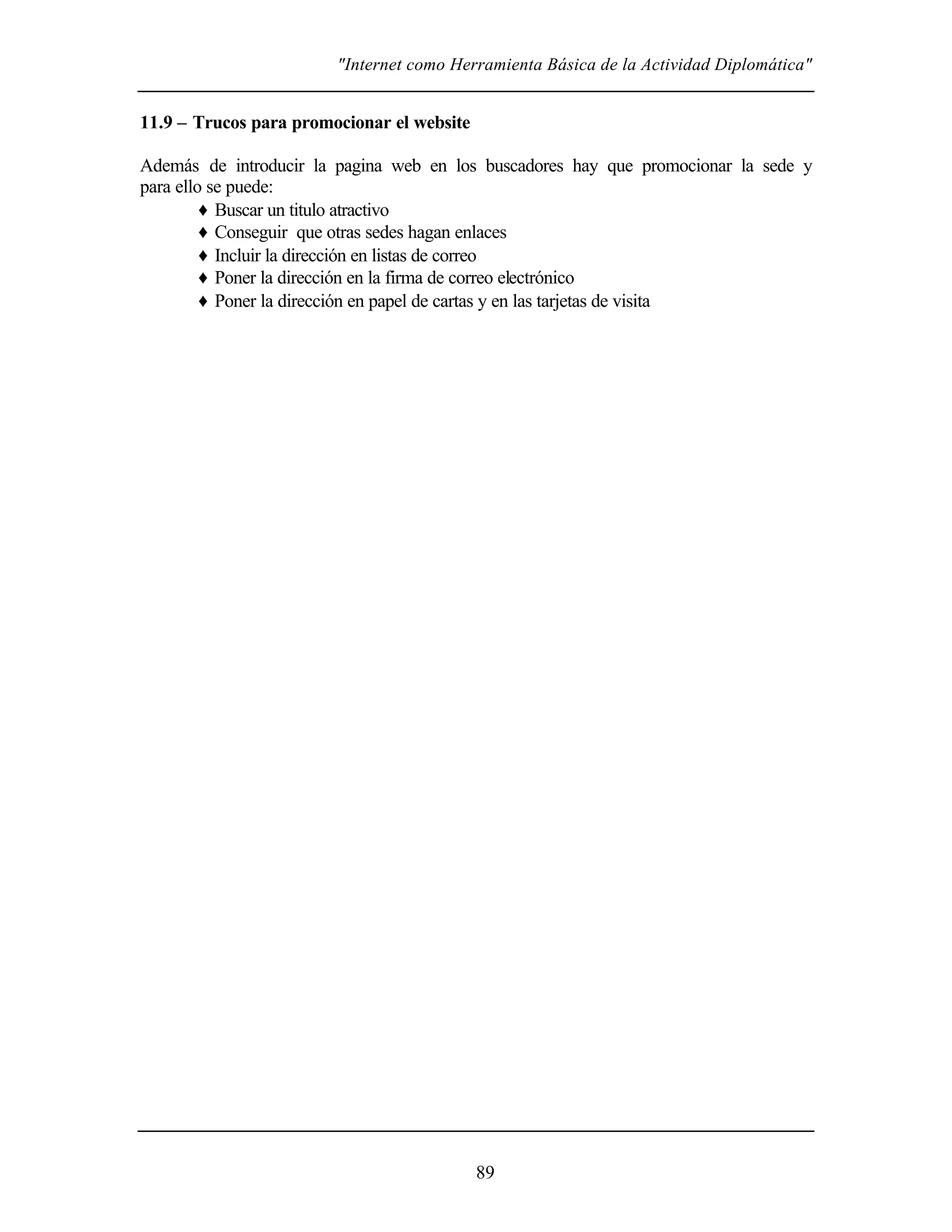 "Internet como Herramienta Básica de la Actividad Diplomática"
89
11.9 – Trucos para promocionar el website
Además de introducir la pagina web en los buscadores hay que promocionar la sede y
para ello se puede:
♦ Buscar un titulo atractivo
♦ Conseguir que otras sedes hagan enlaces
♦ Incluir la dirección en listas de correo
♦ Poner la dirección en la firma de correo electrónico
♦ Poner la dirección en papel de cartas y en las tarjetas de visita
 
