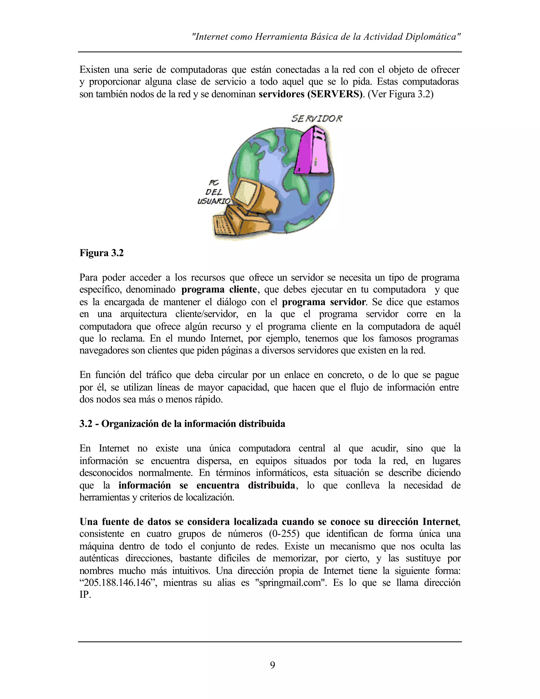 "Internet como Herramienta Básica de la Actividad Diplomática"
9
Existen una serie de computadoras que están conectadas a la red con el objeto de ofrecer
y proporcionar alguna clase de servicio a todo aquel que se lo pida. Estas computadoras
son también nodos de la red y se denominan servidores (SERVERS). (Ver Figura 3.2)
Figura 3.2
Para poder acceder a los recursos que ofrece un servidor se necesita un tipo de programa
específico, denominado programa cliente, que debes ejecutar en tu computadora y que
es la encargada de mantener el diálogo con el programa servidor. Se dice que estamos
en una arquitectura cliente/servidor, en la que el programa servidor corre en la
computadora que ofrece algún recurso y el programa cliente en la computadora de aquél
que lo reclama. En el mundo Internet, por ejemplo, tenemos que los famosos programas
navegadores son clientes que piden páginas a diversos servidores que existen en la red.
En función del tráfico que deba circular por un enlace en concreto, o de lo que se pague
por él, se utilizan líneas de mayor capacidad, que hacen que el flujo de información entre
dos nodos sea más o menos rápido.
3.2 - Organización de la información distribuida
En Internet no existe una única computadora central al que acudir, sino que la
información se encuentra dispersa, en equipos situados por toda la red, en lugares
desconocidos normalmente. En términos informáticos, esta situación se describe diciendo
que la información se encuentra distribuida, lo que conlleva la necesidad de
herramientas y criterios de localización.
Una fuente de datos se considera localizada cuando se conoce su dirección Internet,
consistente en cuatro grupos de números (0-255) que identifican de forma única una
máquina dentro de todo el conjunto de redes. Existe un mecanismo que nos oculta las
auténticas direcciones, bastante difíciles de memorizar, por cierto, y las sustituye por
nombres mucho más intuitivos. Una dirección propia de Internet tiene la siguiente forma:
“205.188.146.146”, mientras su alias es "springmail.com". Es lo que se llama dirección
IP.
 