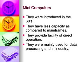 Mini Computers They were introduced in the 60’s. They have less capacity as compared to mainframes. They provide facility of direct operation. They were mainly used for data processing and in industry. 