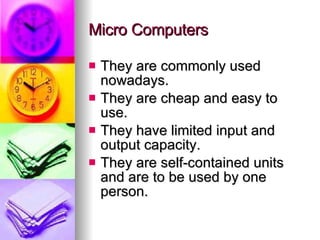 Micro Computers They are commonly used nowadays. They are cheap and easy to use. They have limited input and output capacity. They are self-contained units and are to be used by one person. 