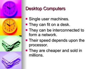 Desktop Computers Single user machines. They can fit on a desk. They can be interconnected to form a network. Their speed depends upon the processor. They are cheaper and sold in millions. 