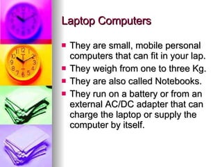 Laptop Computers They are small, mobile personal computers that can fit in your lap. They weigh from one to three Kg. They are also called Notebooks. They run on a battery or from an external AC/DC adapter that can charge the laptop or supply the computer by itself. 